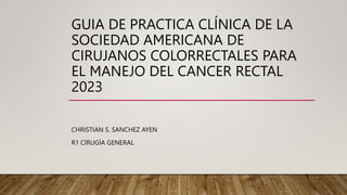 GUIA DE PRACTICA CLÍNICA DE LA
SOCIEDAD AMERICANA DE
CIRUJANOS COLORRECTALES PARA
EL MANEJO DEL CANCER RECTAL
2023
CHRISTIAN S. SANCHEZ AYEN
R1 CIRUGÍA GENERAL
 