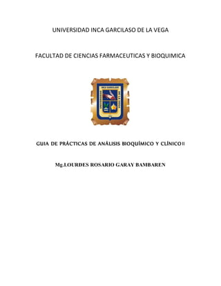 UNIVERSIDAD INCA GARCILASO DE LA VEGA
FACULTAD DE CIENCIAS FARMACEUTICAS Y BIOQUIMICA
GUIA DE PRÁCTICAS DE ANÁLISIS BIOQUÍMICO Y CLÍNICOII
Mg.LOURDES ROSARIO GARAY BAMBAREN
 