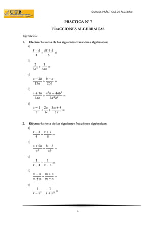 GUIA DE PRÁCTICAS DE ALGEBRA I
1
PRACTICA Nº 7
FRACCIONES ALGEBRAICAS
Ejercicios:
1. Efectuar la suma de las siguientes fracciones algebraicas:
a)
𝑥 − 2
4
+
3𝑥 + 2
6
=
b)
2
5𝑎2
+
1
3𝑎𝑏
=
c)
𝑎 − 2𝑏
15𝑎
+
𝑏 − 𝑎
20𝑏
=
d)
𝑎 + 3𝑏
3𝑎𝑏
+
𝑎2
𝑏 − 4𝑎𝑏2
5𝑎2 𝑏2
=
e)
𝑎 − 1
3
+
2𝑎
6
+
3𝑎 + 4
12
=
2. Efectuar la resta de las siguientes fracciones algebraicas:
a)
𝑥 − 3
4
−
𝑥 + 2
8
=
b)
𝑎 + 5𝑏
𝑎2
−
𝑏 − 3
𝑎𝑏
=
c)
1
𝑥 − 4
−
1
𝑥 − 3
=
d)
𝑚 − 𝑛
𝑚 + 𝑛
−
𝑚 + 𝑛
𝑚 − 𝑛
=
e)
1
𝑥 − 𝑥2
−
1
𝑥 + 𝑥2
=
 