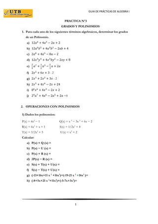 GUIA DE PRÁCTICAS DE ALGEBRA I
1
PRACTICA Nº3
GRADOS Y POLINOMIOS
1. Para cada uno de los siguientes términos algebraicos, determinar los grados
de un Polinomio.
a) 12𝑎6
+ 4𝑎3
− 2𝑎 + 2
b) 12𝑎6
𝑏5
+ 4𝑎3
𝑏2
− 2𝑎𝑏 + 4
c) 2𝑎8
+ 4𝑎3
− 8𝑎 − 2
d) 12𝑥9
𝑦5
+ 4𝑥3
𝑏𝑦2
− 2𝑥𝑦 + 8
e)
2
4
𝑎7
+
1
2
𝑎3
−
2
3
𝑎 + 2𝑎
f) 2𝑥2
+ 6𝑥 + 3 - 2
g) 2𝑥3
+ 2𝑥2
+ 3𝑥 - 2
h) 2𝑥5
+ 4𝑥4
− 2𝑥 + 24
i) 86
𝑥6
+ 4𝑥3
− 2𝑥 + 2
j) 24
𝑎7
+ 4𝑎6
− 2𝑎5
+ 2𝑎 +8
2. OPERACIONES CON POLINOMIOS
1) Dados los polinomios:
P(x) = 4x2
− 1 Q(x) = x 3
− 3x 2
+ 6x − 2
R(x) = 6x2
+ x + 1 S(x) = 1/2x2
+ 4
T(x) = 3/2x2
+ 5 U(x) = x2
+ 2
Calcular:
a) P(x) + Q (x) =
b) P(x) − U (x) =
c) P(x) + R (x) =
d) 2P(x) − R (x) =
e) S(x) + T(x) + U(x) =
f) S(x) − T(x) + U(x) =
g) (-13+16x+11 x 2
+16x3
)+(-19-21 x 2
+16x3
)=
h) (-8+5x+21 x 2
+11x3
)+(-5-7x+3x3
)=
 