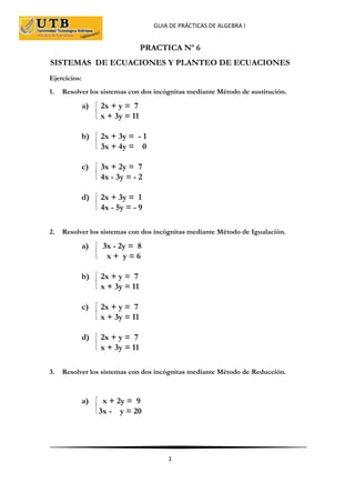 GUIA DE PRÁCTICAS DE ALGEBRA I
1
PRACTICA Nº 6
SISTEMAS DE ECUACIONES Y PLANTEO DE ECUACIONES
Ejercicios:
1. Resolver los sistemas con dos incógnitas mediante Método de sustitución.
a) 2x + y = 7
x + 3y = 11
b) 2x + 3y = - 1
3x + 4y = 0
c) 3x + 2y = 7
4x - 3y = - 2
d) 2x + 3y = 1
4x - 5y = - 9
2. Resolver los sistemas con dos incógnitas mediante Método de Igualación.
a) 3x - 2y = 8
x + y = 6
b) 2x + y = 7
x + 3y = 11
c) 2x + y = 7
x + 3y = 11
d) 2x + y = 7
x + 3y = 11
3. Resolver los sistemas con dos incógnitas mediante Método de Reducción.
a) x + 2y = 9
3x - y = 20
 