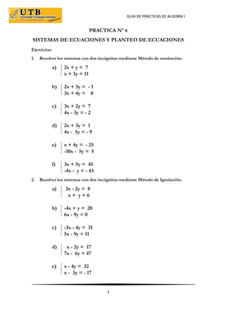 GUIA DE PRÁCTICAS DE ALGEBRA I
1
PRACTICA Nº 6
SISTEMAS DE ECUACIONES Y PLANTEO DE ECUACIONES
Ejercicios:
1. Resolver los sistemas con dos incógnitas mediante Método de sustitución.
a) 2x + y = 7
x + 3y = 11
b) 2x + 3y = - 1
3x + 4y = 0
c) 3x + 2y = 7
4x - 3y = - 2
d) 2x + 3y = 1
4x - 5y = - 9
e) x + 4y = - 25
-10x - 5y = 5
f) 3x + 5y = 45
-4x - y = - 43
2. Resolver los sistemas con dos incógnitas mediante Método de Igualación.
a) 3x - 2y = 8
x + y = 6
b) -4x + y = 20
6x - 9y = 0
c) -3x - 4y = 31
5x - 9y = 11
d) x - 2y = 17
7x - 6y = 47
e) x - 4y = 32
x - 3y = - 17
 