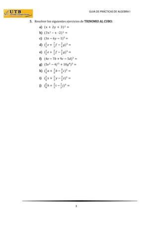 GUIA DE PRÁCTICAS DE ALGEBRA I
3
5. Resolver los siguientes ejercicios de TRINOMIO AL CUBO:
a) (x + 2y + 3)3 =
b) (3x2 – x -2)3 =
c) (3𝑥 − 6𝑦 − 1)3
=
d) (
1
2
𝑒 +
7
3
𝑓 −
3
4
𝑔)3
=
e) (
1
2
𝑒 +
2
5
𝑓 −
3
4
𝑔)3
=
f) (4𝑒 − 7𝑏 + 9𝑐 − 5𝑑)3
=
g) (5𝑒2
− 4𝑓3
+ 10𝑔4
)3
=
h) (
1
4
𝑎 +
2
6
𝑏 −
4
4
𝑐)3
=
i) (
2
8
𝑥 +
2
5
𝑦 −
3
4
𝑧)3
=
j) (
6
8
ℎ +
2
5
𝑖 −
1
2
𝑗)3
=
 