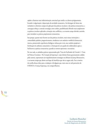 10
NO CORAÇÃO DA ESPERANÇA - GUIA DE PRÁTICAS CIRCULARES
ajudou a iluminar uma indeterminação conceitual que tendia a se alastrar perigosamente,
levando à vulgarização e depreciação da novidade restaurativa. Ao distinguir de forma não
excludente os distintos campos de aplicação das práticas circulares e das práticas restaurativas, a
concepção reforça a conexão estratégica entre ambos, possibilitando difundir mais amplamente
as práticas circulares aplicadas a situações não conﬂitivas, e ao mesmo tempo abrindo caminho
para introduzir as práticas propriamente restaurativas.
Isso porque, quanto mais ﬁzerem uso das práticas circulares, mais nossas instituições e
comunidades poderão, progressivamente, amadurecer um autêntico modelo de democracia
interna, promovendo experiências dialógicas valiosas por si sós, mas também propícias à
fertilização do ambiente comunitário e à formação de um quadro de colaboradores aptos a
facilitarem as práticas restaurativas, quando se tornem oportunas e necessárias.
Por isso tudo, os subsídios práticos representados pelo “Guia do Facilitador de Círculos” e “Guia
de Práticas Circulares - No Coração da Esperança”, cujos direitos foram graciosamente cedidos
pelas autoras, representam um impulsionamento estratégico na difusão da Justiça Restaurativa,
e ao mesmo tempo que abrem um leque de benefícios que não se esgota nela. Esse o motivo
da escolha dessas obras para a tradução e divulgação que, mais uma vez sob patrocínio da
UNESCO e Criança Esperança, ora compartilhamos.
Leoberto Brancher
Núcleo de Justiça Restaurativa
Escola da Magistratura da AJURIS
 