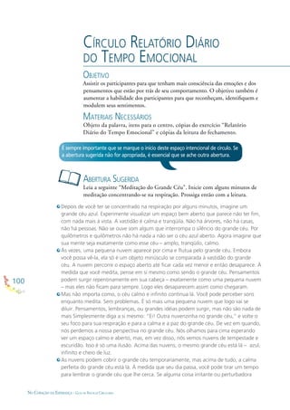 100
NO CORAÇÃO DA ESPERANÇA - GUIA DE PRÁTICAS CIRCULARES
CÍRCULO RELATÓRIO DIÁRIO
DO TEMPO EMOCIONAL
OBJETIVO
Assistir os participantes para que tenham mais consciência das emoções e dos
pensamentos que estão por trás de seu comportamento. O objetivo também é
aumentar a habilidade dos participantes para que reconheçam, identiﬁquem e
modulem seus sentimentos.
MATERIAIS NECESSÁRIOS
Objeto da palavra, itens para o centro, cópias do exercício “Relatório
Diário do Tempo Emocional” e cópias da leitura do fechamento.
ABERTURA SUGERIDA
Leia a seguinte “Meditação do Grande Céu”. Inicie com alguns minutos de
meditação concentrando-se na respiração. Prossiga então com a leitura.
É sempre importante que se marque o início deste espaço intencional de círculo. Se
a abertura sugerida não for apropriada, é essencial que se ache outra abertura.
Depois de você ter se concentrado na respiração por alguns minutos, imagine um
grande céu azul. Experimente visualizar um espaço bem aberto que parece não ter ﬁm,
com nada mais à vista. A vastidão é calma e tranqüila. Não há árvores, não há casas,
não há pessoas. Não se ouve som algum que interrompa o silêncio do grande céu. Por
quilômetros e quilômetros não há nada a não ser o céu azul aberto. Agora imagine que
sua mente seja exatamente como esse céu – amplo, tranqüilo, calmo.
Às vezes, uma pequena nuvem aparece por cima e ﬂutua pelo grande céu. Embora
você possa vê-la, ela só é um objeto minúsculo se comparada à vastidão do grande
céu. A nuvem percorre o espaço aberto até ﬁcar cada vez menor e então desaparece. À
medida que você medita, pense em si mesmo como sendo o grande céu. Pensamentos
podem surgir repentinamente em sua cabeça – exatamente como uma pequena nuvem
– mas eles não ﬁcam para sempre. Logo eles desaparecem assim como chegaram.
Mas não importa como, o céu calmo e inﬁnito continua lá. Você pode perceber sons
enquanto medita. Sem problemas. É só mais uma pequena nuvem que logo vai se
diluir. Pensamentos, lembranças, ou grandes idéias podem surgir, mas não são nada de
mais Simplesmente diga a si mesmo: “Ei! Outra nuvenzinha no grande céu,” e volte o
seu foco para sua respiração e para a calma e a paz do grande céu. De vez em quando,
nós perdemos a nossa perspectiva no grande céu. Nós olhamos para cima esperando
ver um espaço calmo e aberto, mas, em vez disso, nós vemos nuvens de tempestade e
escuridão. Isso é só uma ilusão. Acima das nuvens, o mesmo grande céu está lá – azul,
inﬁnito e cheio de luz.
As nuvens podem cobrir o grande céu temporariamente, mas acima de tudo, a calma
perfeita do grande céu está lá. À medida que seu dia passa, você pode tirar um tempo
para lembrar o grande céu que lhe cerca. Se alguma coisa irritante ou perturbadora
 