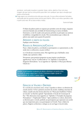 101
MÓDULO II - DESENVOLVIMENTO DA COMPETÊNCIA EMOCIONAL E ATENÇÃO PLENA
Envolver os participantes na geração de valores e diretrizes é um ponto crítico
na criação do espaço seguro para o Círculo. O processo engaja o grupo na
responsabilidade de manter o espaço seguro.
O objeto da palavra pode ser suspenso por períodos curtos de tempo, enquanto
estiverem fazendo uma atividade de brainstorming ou outras atividades.
Entretanto, se não for usado como processo primário ou principal, sua ausência
irá debilitar a integridade do círculo. Nós recomendamos que o objeto da
palavra seja usado tanto quanto for possível.
APRESENTE O OBJETO DA PALAVRA
Explique como funciona.
RODADA DE APRESENTAÇÃO/CHECK-IN
Passe o objeto da palavra, convidando os participantes a se apresentarem, se eles
ainda não se conhecerem, ou para veriﬁcar
se o Círculo já se encontrou antes. Nós sugerimos que o facilitador, nessa
rodada, seja o primeiro a falar.
Novamente, para possíveis perguntas ou para inspirar contribuições
signiﬁcativas, veja em “Conhecendo-se” no “Apêndice 3: Exemplos de
Perguntas Norteadoras,” ou as sugestões no “Apêndice 2: Dicas para Alternar
Check-ins.”
GERAÇÃO DE VALORES E DIRETRIZES
Se o círculo já se encontrou antes, reveja e exponha os valores e as diretrizes do
círculo anterior. Se for o primeiro encontro do círculo, estabeleça uma base de
valores, usando uma das técnicas descritas em “Dicas para Estabelecer Valores
no Círculo” no ﬁnal do capítulo “Aprendendo o Círculo de Construção de
Paz.” Nós oferecemos mais sugestões no “Apêndice 3: Exemplos de perguntas
Norteadoras” e “Explorando Valores.” Após estabelecer os valores, desenvolva
as diretrizes para o círculo, pedindo aos participantes que expressem um acordo
que seja importante para a sua participação no Círculo. Passe o objeto da
palavra. Registre as diretrizes e coloque-as em um lugar à vista de todos.
acontecer, você pode visualizar o grande, limpo, calmo, aberto e ﬁcar com essa
imagem até que você se sinta pronto para lidar com qualquer que seja a situação que
estiver enfrentando.
Traga agora sua consciência de volta para esta sala. Se seus olhos estiverem fechados,
você pode abri-los quando estiver pronto para fazê-lo. Olhe a sua volta e perceba a sala
e quem está nela. Dê as boas-vindas a todos.
Fonte de Poder
 