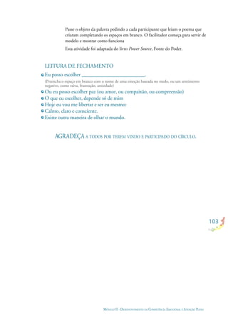 NKDSFH DS NDSFO NDNDFN DJN DF NFDG NO
103
LEITURA DE FECHAMENTO
Eu posso escolher ________________________.
(Preencha o espaço em branco com o nome de uma emoção baseada no medo, ou um sentimento
negativo, como raiva, frustração, ansiedade)
Ou eu posso escolher paz (ou amor, ou compaixão, ou compreensão)
O que eu escolher, depende só de mim
Hoje eu vou me libertar e ser eu mesmo:
Calmo, claro e consciente.
Existe outra maneira de olhar o mundo.
AGRADEÇA A TODOS POR TEREM VINDO E PARTICIPADO DO CÍRCULO.
Passe o objeto da palavra pedindo a cada participante que leiam o poema que
criaram completando os espaços em branco. O facilitador começa para servir de
modelo e mostrar como funciona
Esta atividade foi adaptada do livro Power Source, Fonte do Poder.
MÓDULO II - DESENVOLVIMENTO DA COMPETÊNCIA EMOCIONAL E ATENÇÃO PLENA
 