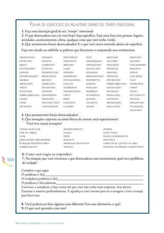 104
NO CORAÇÃO DA ESPERANÇA - GUIA DE PRÁTICAS CIRCULARES
FOLHA DE EXERCÍCIOS DO RELATÓRIO DIÁRIO DO TEMPO EMOCIONAL
1. Faça uma descrição geral de seu “tempo” emocional.
2. O que desencadeou isso em você hoje? Seja especíﬁco. Faça uma lista com pessoas, lugares,
atividades, acontecimentos, clima, qualquer coisa que você tenha vivido.
3. Que sentimentos foram desencadeados? E o que você estava sentindo abaixo da superfície.
Faça um círculo ou sublinhe as palavras que descrevem o conjuntode seus sentimentos.
ABANDONADO
ENTRETIDO
BRAVO
INCOMODADO
ANSIOSO
ENVERGONHADO
AMARGO
ABENÇOADO
TRISTE
ENTEDIADO
SOBRECARREGADO
CALMO
CAPAZ
ENGANADO
ANIMADO
INFANTIL
COMBATIVO
CONFUSO
DESRESPEITOSO
PREOCUPADO
ABATIDO
DERROTADO
ENCANTADO
DESEJOSO
DESESPERADO
DIMINUÍDO
DESCONECTADO
CONSTERNADO
PERTURBADO
IMPACIENTE
IRRITADO
VAZIO
INVEJOSO
EXASPERADO
ENTUSIASMADO
EXAUSTO
EXUBERANTE
AMEDRONTADO
FARTO
BOBO
CONTENTE
CULPADO
FELIZ
DESAMPARADO
ESPERANÇOSO
MACHUCADO
IGNORADO
IMPRESSIONADO
INDIFERENTE
FURIOSO
INSEGURO
INSPIRADO
INTIMIDADO
ISOLADO
CIUMENTO
ALEGRE
REJEITADO
SOLITÁRIO
PARA BAIXO
MISERÁVEL
NERVOSO
OFENDIDO
ENFURECIDO
SOBRECARREGADO
MACHUCADO
EM PÂNICO
PERSEGUIDO
SATISFEITO
PRESSIONADO
ORGULHOSO
8. Você poderia ter feito alguma coisa diferente? Em caso aﬁrmativo, o quê?
9. O que você aprendeu com isso?
TENSÃO MUSCULAR
DOR DE CABEÇA
SUOR
DIFICULDADE PARA RESPIRAR
CORAÇÃO BATENDO FORTE
FORMIGAMENTO
AMORTECIMENTO
FADIGA
HIPER
INQUIETO
PROBLEMAS DIGESTIVOS
ADOECEU
4. Que pensamentos foram desencadeados?
5. Que sensações corporais ou sinais físicos de estresse você experimentou?
Você teve outras sensações?
Complete o que segue:
O problema é (foi)______________________________________________________________
O verdadeiro problema é (foi)______________________________________________________
O problema é (foi realmente_______________________________________________________
Continue a completar a frase acima até que você não tenha mais respostas. Seja aberto.
Examine o assunto profundamente. E agradeça a você mesmo por ter a coragem e tirar o tempo
para fazer isso.
6. Como você reagiu ou respondeu?
7. Na situação que você vivenciou e que desencadeou esses sentimentos, qual era o problema
de verdade?
REJEITADO
ALIVIADO
COM REMORSO
INQUIETO
INFELIZ
COM MEDO
TOLO
DESPREZÍVEL
TERNO
TENSO
EM CONFLITO
INSTÁVEL
DESGOSTOSO
VULNERÁVEL
ESGOTADO
INSÔNIA
VISÃO TURVA
OLHOS LACRIMEJANTES
DOR FÍSICA
CORPO FICOU QUENTE OU FRIO
SENSAÇÃO DA PRESSÃO AUMENTANDO
 