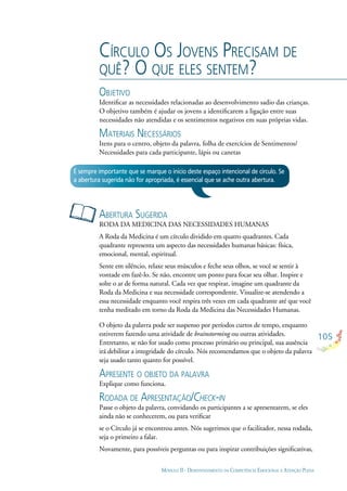 105
MÓDULO II - DESENVOLVIMENTO DA COMPETÊNCIA EMOCIONAL E ATENÇÃO PLENA
CÍRCULO OS JOVENS PRECISAM DE
QUÊ? O QUE ELES SENTEM?
OBJETIVO
Identiﬁcar as necessidades relacionadas ao desenvolvimento sadio das crianças.
O objetivo também é ajudar os jovens a identiﬁcarem a ligação entre suas
necessidades não atendidas e os sentimentos negativos em suas próprias vidas.
MATERIAIS NECESSÁRIOS
Itens para o centro, objeto da palavra, folha de exercícios de Sentimentos/
Necessidades para cada participante, lápis ou canetas
ABERTURA SUGERIDA
RODA DA MEDICINA DAS NECESSIDADES HUMANAS
A Roda da Medicina é um círculo dividido em quatro quadrantes. Cada
quadrante representa um aspecto das necessidades humanas básicas: física,
emocional, mental, espiritual.
Sente em silêncio, relaxe seus músculos e feche seus olhos, se você se sentir à
vontade em fazê-lo. Se não, encontre um ponto para focar seu olhar. Inspire e
solte o ar de forma natural. Cada vez que respirar, imagine um quadrante da
Roda da Medicina e sua necessidade correspondente. Visualize-se atendendo a
essa necessidade enquanto você respira três vezes em cada quadrante até que você
tenha meditado em torno da Roda da Medicina das Necessidades Humanas.
O objeto da palavra pode ser suspenso por períodos curtos de tempo, enquanto
estiverem fazendo uma atividade de brainstorming ou outras atividades.
Entretanto, se não for usado como processo primário ou principal, sua ausência
irá debilitar a integridade do círculo. Nós recomendamos que o objeto da palavra
seja usado tanto quanto for possível.
APRESENTE O OBJETO DA PALAVRA
Explique como funciona.
RODADA DE APRESENTAÇÃO/CHECK-IN
Passe o objeto da palavra, convidando os participantes a se apresentarem, se eles
ainda não se conhecerem, ou para veriﬁcar
se o Círculo já se encontrou antes. Nós sugerimos que o facilitador, nessa rodada,
seja o primeiro a falar.
Novamente, para possíveis perguntas ou para inspirar contribuições signiﬁcativas,
É sempre importante que se marque o início deste espaço intencional de círculo. Se
a abertura sugerida não for apropriada, é essencial que se ache outra abertura.
 