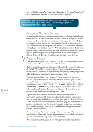 106
NO CORAÇÃO DA ESPERANÇA - GUIA DE PRÁTICAS CIRCULARES
veja em “Conhecendo-se” no “Apêndice 3: Exemplos de Perguntas Norteadoras,”
ou as sugestões no “Apêndice 2: Dicas para Alternar Check-ins.”
Envolver os participantes na geração de valores e diretrizes é um ponto crítico
na criação do espaço seguro para o Círculo. O processo engaja o grupo na
responsabilidade de manter o espaço seguro.
GERAÇÃO DE VALORES E DIRETRIZES
Se o círculo já se encontrou antes, reveja e exponha os valores e as diretrizes do
círculo anterior. Se for o primeiro encontro do círculo, estabeleça uma base de
valores, usando uma das técnicas descritas em “Dicas para Estabelecer Valores
no Círculo” no ﬁnal do capítulo “Aprendendo o Círculo de Construção de
Paz.” Nós oferecemos mais sugestões no “Apêndice 3: Exemplos de perguntas
Norteadoras” e “Explorando Valores.” Após estabelecer os valores, desenvolva
as diretrizes para o círculo, pedindo aos participantes que expressem um acordo
que seja importante para a sua participação no Círculo. Passe o objeto da
palavra. Registre as diretrizes e coloque-as em um lugar à vista de todos.
ATIVIDADE PRINCIPAL
Passe o objeto da palavra com a pergunta: “Do que é que os jovens precisam a
ﬁm de serem saudáveis e se tornarem adultos fortes?”
Registre suas respostas em um quadro de modo que todos possam ver na coluna
de “NECESSIDADES.” Quando o objeto da palavra tiver feito a volta em
torno do círculo, leia a lista. Passe novamente o objeto da palavra, perguntando
se há ainda alguma necessidade a ser acrescentada à lista.
Passe o objeto da palavra com a pergunta: “Como os jovens se sentem se
eles não conseguiram que suas necessidades fossem atendidas quando eram
crianças?”. Registre suas respostas no quadro, de maneira que todos possam
visualizá-las na lista de “SENTIMENTOS QUANDO AS NECESSIDADES
NÃO SÃO ATENDIDAS.” Quando o objeto da palavra tiver passado por
todos no círculo, leia a lista. Passe então o objeto da palavra mais uma vez,
perguntando se há alguma coisa a acrescentar à lista.
Explique que as necessidades não atendidas frequentemente levam a
sentimentos negativos. Nós muitas vezes ﬁcamos presos nesses sentimentos,
sem reconhecer as necessidades não atendidas que estão por trás delas. Usando
a folha de exercícios dos Sentimentos/Necessidades, peça aos participantes que
anotem os sentimentos que eles têm ou tiveram no passado que constam na
lista. Peça-lhes então que escrevam as necessidades que eles pensam que estão
por trás desses sentimentos.
Passe o objeto da palavra e convide os participantes a compartilharem um
sentimento que eles têm ou tiveram no passado e uma necessidade não atendida
que eles acreditam que está por trás desse sentimento.
Passe o objeto da palavra, pedindo aos participantes que identiﬁquem uma
 