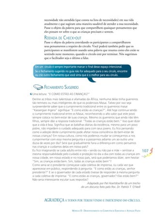 107
MÓDULO II - DESENVOLVIMENTO DA COMPETÊNCIA EMOCIONAL E ATENÇÃO PLENA
necessidade não atendida (que consta na lista de necessidades) em sua vida
atualmente e que sugiram uma maneira saudável de atender a essa necessidade.
Passe o objeto da palavra para que compartilhem quaisquer pensamentos que
eles possam ter sobre o que as crianças precisam e sentem.
RODADA DE CHECK-OUT
Passe o objeto da palavra convidando os participantes a compartilharem
seus pensamentos a respeito do círculo. Você poderá também pedir que os
participantes se manifestem usando uma palavra que resuma como eles estão se
sentindo neste momento, quando o círculo está por terminar. Nós sugerimos
que o facilitador seja o último a falar.
Em um círculo é sempre importante marcar o ﬁnal desse espaço intencional.
Se o fechamento sugerido no guia não for adequado para o seu círculo, encontre
ou crie outro fechamento que você sinta que é o melhor para seu círculo.
FECHAMENTO SUGERIDO
Uma leitura: “E COMO ESTÃO AS CRIANÇAS?”
Dentre as tribos mais talentosas e afamadas da África, nenhuma delas tinha guerreiros
tão temíveis ou mais inteligentes do que os poderosos Masai. Talvez por isso seja
surpreendente saber que o cumprimento tradicional entre os guerreiros masai
“Kassergian Ingera” signiﬁque “E como estão as crianças?”. Até hoje continua sendo
o cumprimento tradicional entre os Masai, reconhecendo o alto valor que este povo
sempre coloca no bem-estar de suas crianças. Mesmo os guerreiros que ainda não têm
ﬁlhos, sempre dão a resposta tradicional: “Todas as crianças estão bem.” Isso quer dizer
que a vida é boa. Signiﬁca que as batalhas diárias da existência, mesmo para um povo
pobre, não impedem o cuidado adequado para com seus jovens. Eu ﬁco pensando:
como a adoção deste cumprimento pode afetar nossa consciência do bem-estar de
nossas crianças? Em nossa cultura, como nós podemos mudar se começarmos a nos
cumprimentar com essa mesma pergunta e a passarmos adiante um ao outro uma
dúzia de vezes por dia? Será que gradualmente faria a diferença em como pensamos
nas crianças e cuidamos delas em nosso país?
Eu ﬁco imaginando se cada adulto entre nós – sendo ou não pai e mãe – sentisse a
mesma responsabilidade pelo cuidado e proteção no dia a dia com todas as crianças em
nossa cidade, em nosso estado e no nosso país, será que poderíamos dizer, sem hesitar:
“Sim, as crianças estão bem. Sim, todas as crianças estão bem”?
Como seria se o presidente começasse cada coletiva de imprensa, ou cada vez que
aparecesse em público, respondendo à pergunta: “E como estão as crianças, senhor
presidente?” E se o governador de cada estado tivesse de responder à mesma pergunta
a cada coletiva de imprensa: “E como estão as crianças, governador? Elas estão bem?”
Não seria interessante escutar suas respostas?
Adaptado por Pat Hoertdoerfer de um trecho
de um discurso feito pelo Rev. Dr. Patrick T. O’Neill
AGRADEÇA A TODOS POR TEREM VINDO E PARTICIPADO DO CÍRCULO.
 