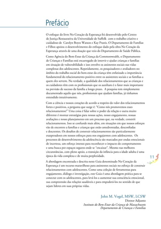 11
Prefácio
O enfoque do livro No Coração da Esperança foi desenvolvido pelo Centro
de Justiça Restaurativa da Universidade de Suffolk com o trabalho criativo e
cuidadoso de Carolyn Boyes Watson e Kay Pranis. O Departamento de Famílias
e Filhos apoiou o desenvolvimento do enfoque dado pela obra No Coração da
Esperança através de uma doação que veio do Departamento de Saúde Pública.
Como Agência do Bem-Estar da Criança da Commonwealth, o Departamento
de Crianças e Famílias está encarregado de intervir e ajudar crianças e famílias
em situação de vulnerabilidade e isso envolve os assistentes sociais nas vidas
complexas dos adolescentes. Repetidamente, os pesquisadores e avaliadores no
âmbito do trabalho social do bem-estar da criança têm enfatizado a importância
fundamental do relacionamento positivo entre os assistentes sociais e as famílias a
quem eles servem. Na verdade, a qualidade dos relacionamentos que as crianças e
os cuidadores têm com os proﬁssionais que os auxiliam é o fator mais importante
na previsão de sucesso da família a longo prazo. A pesquisa tem simplesmente
documentado aquilo que nós, proﬁssionais que ajudam famílias, já tínhamos
entendido intuitivamente.
Com a ciência e nossos corações de acordo a respeito do valor dos relacionamentos
fortes e positivos, a pergunta que surge é: “Como nós promovemos esses
relacionamentos?” Uma coisa é falar sobre o poder da relação e outra muito
diferente é montar estratégias para nossas ações, nosso engajamento, nossas
avaliações e nosso planejamento em um processo que, na verdade, constrói
relacionamentos. Isso se confunde mais além, em situações em que nossos esforços
vão de encontro a famílias e crianças que estão amedrontadas, desconﬁadas
e descrentes. Os desaﬁos de construir relacionamentos são particularmente
exasperadores em nossos esforços para nos engajarmos com adolescentes. Os
processos de desenvolvimento da adolescência são marcados por ondas emocionais
de incerteza, um esforço imenso para reconhecer o impacto do comportamento
e uma busca por espaços seguros onde se “encaixar”. Mesmo nas melhores
circunstâncias, com pleno apoio, a transição da infância para a idade adulta é uma
época da vida complexa e de muita perplexidade.
A abordagem encontrada e descrita neste Guia denominado No Coração da
Esperança é um recurso maravilhoso para assistentes sociais no esforço de construir
relacionamentos com adolescentes. Como uma coleção de ferramentas para
engajamento, diálogo e investigação, este Guia é uma abordagem prática para se
conectar com os adolescentes, para levá-los a aumentar sua consciência emocional,
sua compreensão das relações saudáveis e para empoderá-los no sentido de que
sejam líderes em suas próprias vidas.
John M. Vogel, MSW, LCSW
Diretor Adjunto
Instituto do Bem-Estar da Criança de Massachusetts
Departamento de Crianças e Famílias
 