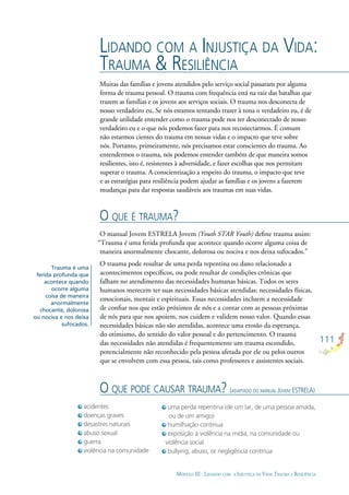 111
MÓDULO III - LIDANDO COM A INJUSTIÇA DA VIDA: TRAUMA E RESILIÊNCIA
Muitas das famílias e jovens atendidos pelo serviço social passaram por alguma
forma de trauma pessoal. O trauma com frequência está na raiz das batalhas que
trazem as famílias e os jovens aos serviços sociais. O trauma nos desconecta de
nosso verdadeiro eu. Se nós estamos tentando trazer à tona o verdadeiro eu, é de
grande utilidade entender como o trauma pode nos ter desconectado de nosso
verdadeiro eu e o que nós podemos fazer para nos reconectarmos. É comum
não estarmos cientes do trauma em nossas vidas e o impacto que teve sobre
nós. Portanto, primeiramente, nós precisamos estar conscientes do trauma. Ao
entendermos o trauma, nós podemos entender também de que maneira somos
resilientes, isto é, resistentes à adversidade, e fazer escolhas que nos permitam
superar o trauma. A conscientização a respeito do trauma, o impacto que teve
e as estratégias para resiliência podem ajudar as famílias e os jovens a fazerem
mudanças para dar respostas saudáveis aos traumas em suas vidas.
LIDANDO COM A INJUSTIÇA DA VIDA:
TRAUMA & RESILIÊNCIA
O QUE É TRAUMA?
O manual Jovem ESTRELA Jovem (Youth STAR Youth) deﬁne trauma assim:
“Trauma é uma ferida profunda que acontece quando ocorre alguma coisa de
maneira anormalmente chocante, dolorosa ou nociva e nos deixa sufocados.”
O trauma pode resultar de uma perda repentina ou dano relacionado a
acontecimentos especíﬁcos, ou pode resultar de condições crônicas que
falham no atendimento das necessidades humanas básicas. Todos os seres
humanos merecem ter suas necessidades básicas atendidas: necessidades físicas,
emocionais, mentais e espirituais. Essas necessidades incluem a necessidade
de conﬁar nos que estão próximos de nós e a contar com as pessoas próximas
de nós para que nos apoiem, nos cuidem e validem nosso valor. Quando essas
necessidades básicas não são atendidas, acontece uma erosão da esperança,
do otimismo, do sentido do valor pessoal e do pertencimento. O trauma
das necessidades não atendidas é frequentemente um trauma escondido,
potencialmente não reconhecido pela pessoa afetada por ele ou pelos outros
que se envolvem com essa pessoa, tais como professores e assistentes sociais.
Trauma é uma
ferida profunda que
acontece quando
ocorre alguma
coisa de maneira
anormalmente
chocante, dolorosa
ou nociva e nos deixa
sufocados.
acidentes
doenças graves
desastres naturais
abuso sexual
guerra
violência na comunidade
O QUE PODE CAUSAR TRAUMA? (ADAPTADO DO MANUAL JOVEM ESTRELA)
uma perda repentina (de um lar, de uma pessoa amada,
ou de um amigo)
humilhação contínua
exposição à violência na mídia, na comunidade ou
violência social
bullying, abuso, or negligência contínua
 