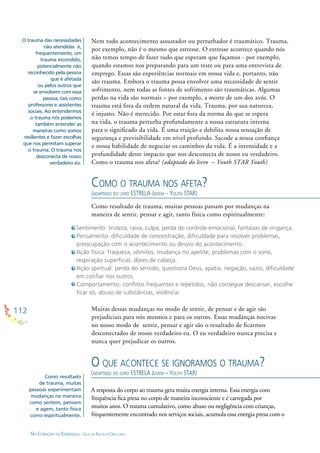 112
NO CORAÇÃO DA ESPERANÇA - GUIA DE PRÁTICAS CIRCULARES
Nem todo acontecimento assustador ou perturbador é traumático. Trauma,
por exemplo, não é o mesmo que estresse. O estresse acontece quando nós
não temos tempo de fazer tudo que esperam que façamos - por exemplo,
quando estamos nos preparando para um teste ou para uma entrevista de
emprego. Essas são experiências normais em nossa vida e, portanto, não
são trauma. Embora o trauma possa envolver uma necessidade de sentir
sofrimento, nem todas as fontes de sofrimento são traumáticas. Algumas
perdas na vida são normais – por exemplo, a morte de um dos avós. O
trauma está fora da ordem natural da vida. Trauma, por sua natureza,
é injusto. Não é merecido. Por estar fora da norma do que se espera
na vida, o trauma perturba profundamente a nossa estrutura interna
para o signiﬁcado da vida. É uma traição e debilita nossa sensação de
segurança e previsibilidade em nível profundo. Sacode a nossa conﬁança
e nossa habilidade de negociar os caminhos da vida. É a intensidade e a
profundidade deste impacto que nos desconecta de nosso eu verdadeiro.
Como o trauma nos afeta? (adaptado do livro – Youth STAR Youth)
Sentimento: tristeza, raiva, culpa, perda do controle emocional, fantasias de vingança.
Pensamento: diﬁculdade de concentração, diﬁculdade para resolver problemas,
preocupação com o acontecimento ou desvio do acontecimento.
Ação física: fraqueza, vômitos, mudança no apetite, problemas com o sono,
respiração superﬁcial, dores de cabeça.
Ação spiritual: perda do sentido, questiona Deus, apatia, negação, vazio, diﬁculdade
em conﬁar nos outros.
Comportamento: conﬂitos frequentes e repetidos, não consegue descansar, escolhe
ﬁcar só, abuso de substâncias, violência.
COMO O TRAUMA NOS AFETA?
(ADAPTADO DO LIVRO ESTRELA JOVEM – YOUTH STAR)
O QUE ACONTECE SE IGNORAMOS O TRAUMA?
(ADAPTADO DO LIVRO ESTRELA JOVEM – YOUTH STAR)
A resposta do corpo ao trauma gera muita energia interna. Essa energia com
frequência ﬁca presa no corpo de maneira inconsciente e é carregada por
muitos anos. O trauma cumulativo, como abuso ou negligência com crianças,
frequentemente encontrado nos serviços sociais, acumula essa energia presa com o
O trauma das necessidades
não atendidas é,
frequentemente, um
trauma escondido,
potencialmente não
reconhecido pela pessoa
que é afetada
ou pelos outros que
se envolvem com essa
pessoa, tais como
professores e assistentes
sociais. Ao entendermos
o trauma nós podemos
também entender as
maneiras como somos
resilientes e fazer escolhas
que nos permitam superar
o trauma. O trauma nos
desconecta de nosso
verdadeiro eu.
Como resultado
de trauma, muitas
pessoas experimentam
mudanças na maneira
como sentem, pensam
e agem, tanto física
como espiritualmente.
Muitas dessas mudanças no modo de sentir, de pensar e de agir são
prejudiciais para nós mesmos e para os outros. Essas mudanças nocivas
no nosso modo de sentir, pensar e agir são o resultado de ﬁcarmos
desconectados de nosso verdadeiro eu. O eu verdadeiro nunca precisa e
nunca quer prejudicar os outros.
Como resultado de trauma, muitas pessoas passam por mudanças na
maneira de sentir, pensar e agir, tanto física como espiritualmente:
 