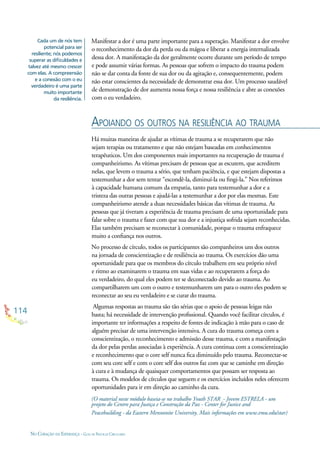 114
NO CORAÇÃO DA ESPERANÇA - GUIA DE PRÁTICAS CIRCULARES
Manifestar a dor é uma parte importante para a superação. Manifestar a dor envolve
o reconhecimento da dor da perda ou da mágoa e liberar a energia internalizada
dessa dor. A manifestação da dor geralmente ocorre durante um período de tempo
e pode assumir várias formas. As pessoas que sofrem o impacto do trauma podem
não se dar conta da fonte de sua dor ou da agitação e, consequentemente, podem
não estar conscientes da necessidade de demonstrar essa dor. Um processo saudável
de demonstração de dor aumenta nossa força e nossa resiliência e abre as conexões
com o eu verdadeiro.
Cada um de nós tem
potencial para ser
resiliente; nós podemos
superar as diﬁculdades e
talvez até mesmo crescer
com elas. A compreensão
e a conexão com o eu
verdadeiro é uma parte
muito importante
da resiliência.
APOIANDO OS OUTROS NA RESILIÊNCIA AO TRAUMA
Há muitas maneiras de ajudar as vítimas de trauma a se recuperarem que não
sejam terapias ou tratamento e que não estejam baseadas em conhecimentos
terapêuticos. Um dos componentes mais importantes na recuperação de trauma é
companheirismo. As vítimas precisam de pessoas que as escutem, que acreditem
nelas, que levem o trauma a sério, que tenham paciência, e que estejam dispostas a
testemunhar a dor sem tentar “escondê-la, diminuí-la ou ﬁngi-la.” Nos referimos
à capacidade humana comum da empatia, tanto para testemunhar a dor e a
tristeza das outras pessoas e ajudá-las a testemunhar a dor por elas mesmas. Este
companheirismo atende a duas necessidades básicas das vítimas de trauma. As
pessoas que já tiveram a experiência de trauma precisam de uma oportunidade para
falar sobre o trauma e fazer com que sua dor e a injustiça sofrida sejam reconhecidas.
Elas também precisam se reconectar à comunidade, porque o trauma enfraquece
muito a conﬁança nos outros.
No processo de círculo, todos os participantes são companheiros uns dos outros
na jornada de conscientização e de resiliência ao trauma. Os exercícios dão uma
oportunidade para que os membros do círculo trabalhem em seu próprio nível
e ritmo ao examinarem o trauma em suas vidas e ao recuperarem a força do
eu verdadeiro, do qual eles podem ter se deconectado devido ao trauma. Ao
compartilharem um com o outro e testemunharem um para o outro eles podem se
reconectar ao seu eu verdadeiro e se curar do trauma.
Algumas respostas ao trauma são tão sérias que o apoio de pessoas leigas não
basta; há necessidade de intervenção proﬁssional. Quando você facilitar círculos, é
importante ter informações a respeito de fontes de indicação à mão para o caso de
alguém precisar de uma intervenção intensiva. A cura do trauma começa com a
conscientização, o reconhecimento e admissão desse trauma, e com a manifestação
da dor pelas perdas associadas à experiência. A cura continua com a conscientização
e reconhecimento que o core self nunca ﬁca diminuído pelo trauma. Reconectar-se
com seu core self e com o core self dos outros faz com que se caminhe em direção
à cura e à mudança de quaisquer comportamentos que possam ser resposta ao
trauma. Os modelos de círculos que seguem e os exercícios incluídos neles oferecem
oportunidades para ir em direção ao caminho da cura.
(O material neste módulo baseia-se no trabalho Youth STAR - Jovem ESTRELA - um
projeto do Centro para Justiça e Construção da Paz - Center for Justice and
Peacebuilding - da Eastern Mennonite University. Mais informações em www.emu.edu/star)
 