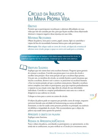 115
MÓDULO III - LIDANDO COM A INJUSTIÇA DA VIDA: TRAUMA E RESILIÊNCIA
CÍRCULO DA INJUSTIÇA
EM MINHA PRÓPRIA VIDA
OBJETIVO
Permitir que os participantes reconheçam e admitam diﬁculdades em suas
vidas que não são causadas por eles, para que façam escolhas claras objetivando
diminuir o impacto negativo dessa injustiça em suas vidas.
MATERIAIS NECESSÁRIOS
Objeto da palavra, itens para o centro, papel, canetas, lápis ou canetinhas e
cópias da lista de necessidades humanas básicas para cada participante.
Não coloque nada no centro do círculo, até depois da cerimônia de
abertura neste círculo, porque o espaço no centro será usado para a cerimônia.
ABERTURA SUGERIDA
Explique que nós vamos fazer uma escultura humana. Pergunte quem gostaria
de começar a escultura. Convide essa pessoa para ir ao centro do círculo e
escolher uma posição e ﬁcar nessa posição até que a escultura ﬁque pronta.
Um por um, os membros do círculo, no sentido horário a partir da pessoa que
iniciou a escultura, devem ir até o centro e se posicionar na escultura humana
e ﬁcar na mesma posição até que a escultura esteja pronta. Quando a escultura
estiver completa com todos os participantes, peça que respirem profundamente
e reparem na sua criação como algo além da coleção de suas identidades
individuais. Convide-os a respirar profundamente mais uma vez e então se
dirigirem às suas cadeiras no círculo.
Coloque os itens para o centro no centro do círculo.
O objeto da palavra pode ser suspenso por períodos curtos de tempo, enquanto
estiverem fazendo uma atividade de brainstorming ou outras atividades.
Entretanto, se não for usado como processo primário ou principal, sua ausência
irá debilitar a integridade do círculo. Nós recomendamos que o objeto da
palavra seja usado tanto quanto for possível.
APRESENTE O OBJETO DA PALAVRA
Explique como funciona.
RODADA DE APRESENTAÇÃO/CHECK-IN
Passe o objeto da palavra, convidando os participantes a se apresentarem, se eles
ainda não se conhecerem, ou para veriﬁcar se o Círculo já se encontrou antes.
É sempre importante que se marque o início deste espaço intencional de círculo. Se
a abertura sugerida não for apropriada, é essencial que se ache outra abertura.
 