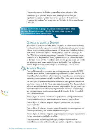 116
NO CORAÇÃO DA ESPERANÇA - GUIA DE PRÁTICAS CIRCULARES
Envolver os participantes na geração de valores e diretrizes é um ponto crítico
na criação do espaço seguro para o Círculo. O processo engaja o grupo na
responsabilidade de manter o espaço seguro.
GERAÇÃO DE VALORES E DIRETRIZES
Se o círculo já se encontrou antes, reveja e exponha os valores e as diretrizes do
círculo anterior. Se for o primeiro encontro do círculo, estabeleça uma base de
valores, usando uma das técnicas descritas em “Dicas para Estabelecer Valores
no Círculo” no ﬁnal do capítulo “Aprendendo o Círculo de Construção de
Paz.” Nós oferecemos mais sugestões no “Apêndice 3: Exemplos de perguntas
Norteadoras” e “Explorando Valores.” Após estabelecer os valores, desenvolva
as diretrizes para o círculo, pedindo aos participantes que expressem um acordo
que seja importante para a sua participação no Círculo. Passe o objeto da
palavra. Registre as diretrizes e coloque-as em um lugar à vista de todos.
ATIVIDADE PRINCIPAL
Passe o objeto da palavra e pergunte aos participantes o que quer dizer JUSTO
para eles. Anote as idéias chave que eles compartilharem. Distribua uma lista das
necessidades humanas básicas. Observe que essas necessidades são universais e que
todos merecem ter essas necessidades atendidas. Não é justo não tê-las atendidas.
Em uma folha de papel tamanho ofício, convide os participantes a desenharem
uma linha e marcá-la de 0 a 10, da esquerda para a direita. Peça-lhes que olhem
a lista de necessidades e que pensem em suas próprias vidas. Até que ponto essas
necessidades foram atendidas? Até que ponto a vida foi injusta com eles? Peça
aos participantes que se coloquem nessa escala de injustiça de 0 a 10, sendo 0
justa e 10 muito injusta.
Passe o objeto da palavra, convidando os participantes a compartilharem suas
percepções de injustiça em suas vidas e como se sentem a respeito disso.
Passe o objeto da palavra e pergunte aos participantes como essa injustiça
afetou suas vidas.
Passe o objeto da palavra e pergunte aos participantes se o seu comportamento
faz com que a injustiça em suas vidas seja melhor ou pior.
Passe o objeto da palavra e pergunte aos participantes se seus pais ou cuidadores
tiveram todas essas necessidades atendidas.
Passe novamente o objeto da palavra e peça-lhes para identiﬁcarem as
necessidades que estão sendo atendidas que ajudam a equilibrar a injustiça.
Nós sugerimos que o facilitador, nessa rodada, seja o primeiro a falar.
Novamente, para possíveis perguntas ou para inspirar contribuições
signiﬁcativas, veja em “Conhecendo-se” no “Apêndice 3: Exemplos de
Perguntas Norteadoras,” ou as sugestões no “Apêndice 2: Dicas para Alternar
Check-ins.”
 