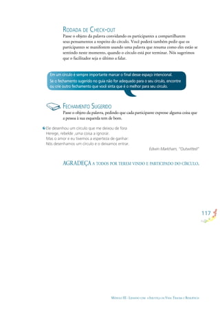 117
MÓDULO III - LIDANDO COM A INJUSTIÇA DA VIDA: TRAUMA E RESILIÊNCIA
Em um círculo é sempre importante marcar o ﬁnal desse espaço intencional.
Se o fechamento sugerido no guia não for adequado para o seu círculo, encontre
ou crie outro fechamento que você sinta que é o melhor para seu círculo.
FECHAMENTO SUGERIDO
Passe o objeto da palavra, pedindo que cada participante expresse alguma coisa que
a pessoa à sua esquerda tem de bom.
Ele desenhou um círculo que me deixou de fora
Herege, rebelde ,uma coisa a ignorar.
Mas o amor e eu tivemos a esperteza de ganhar:
Nós desenhamos um círculo e o deixamos entrar.
Edwin Markham, “Outwitted”
AGRADEÇA A TODOS POR TEREM VINDO E PARTICIPADO DO CÍRCULO.
RODADA DE CHECK-OUT
Passe o objeto da palavra convidando os participantes a compartilharem
seus pensamentos a respeito do círculo. Você poderá também pedir que os
participantes se manifestem usando uma palavra que resuma como eles estão se
sentindo neste momento, quando o círculo está por terminar. Nós sugerimos
que o facilitador seja o último a falar.
 