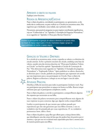 119
MÓDULO III - LIDANDO COM A INJUSTIÇA DA VIDA: TRAUMA E RESILIÊNCIA
APRESENTE O OBJETO DA PALAVRA
Explique como funciona.
RODADA DE APRESENTAÇÃO/CHECK-IN
Passe o objeto da palavra, convidando os participantes a se apresentarem, se eles
ainda não se conhecerem, ou para veriﬁcar se o Círculo já se encontrou antes. Nós
sugerimos que o facilitador, nessa rodada, seja o primeiro a falar.
Novamente, para possíveis perguntas ou para inspirar contribuições signiﬁcativas,
veja em “Conhecendo-se” no “Apêndice 3: Exemplos de Perguntas Norteadoras,”
ou as sugestões no “Apêndice 2: Dicas para Alternar Check-ins.”
Envolver os participantes na geração de valores e diretrizes é um ponto crítico
na criação do espaço seguro para o Círculo. O processo engaja o grupo na
responsabilidade de manter o espaço seguro.
GERAÇÃO DE VALORES E DIRETRIZES
Se o círculo já se encontrou antes, reveja e exponha os valores e as diretrizes do
círculo anterior. Se for o primeiro encontro do círculo, estabeleça uma base de
valores, usando uma das técnicas descritas em “Dicas para Estabelecer Valores
no Círculo” no ﬁnal do capítulo “Aprendendo o Círculo de Construção de
Paz.” Nós oferecemos mais sugestões no “Apêndice 3: Exemplos de perguntas
Norteadoras” e “Explorando Valores.” Após estabelecer os valores, desenvolva
as diretrizes para o círculo, pedindo aos participantes que expressem um acordo
que seja importante para a sua participação no Círculo. Passe o objeto da
palavra. Registre as diretrizes e coloque-as em um lugar à vista de todos.
ATIVIDADE PRINCIPAL
Distribua a folha de exercícios para todos os participantes (inclusive você). Peça
aos participantes que preencham os espaços em branco na folha. Reserve tempo
suﬁciente para que os participantes completem a tarefa.
Passe o objeto da palavra e convide os participantes a compartilharem algumas
das respostas que escreveram na sua folha.
Passe o objeto da palavra novamente para compartilharem mais alguma de
suas respostas ou para comentar algo que alguém tenha compartilhado.
Lembre os participantes de que mesmo que tenham passado por
experiências que eles não gostariam que seus ﬁlhos tivessem, o seu eu
verdadeiro não foi prejudicado por essas experiências. O eu verdadeiro
permanence bom, sábio e forte.
Passe o objeto da palavra e peça-lhes que olhem para a criança dentro deles,
que identiﬁquem uma das coisas da lista que eles podem fazer de positivo por si
mesmos, o que por sua vez os deixará mais capacitados para fazer a mesma coisa
de maneira positiva para seus ﬁlhos.
 