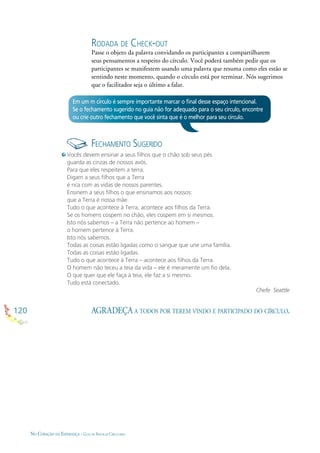 120
NO CORAÇÃO DA ESPERANÇA - GUIA DE PRÁTICAS CIRCULARES
Em um m círculo é sempre importante marcar o ﬁnal desse espaço intencional.
Se o fechamento sugerido no guia não for adequado para o seu círculo, encontre
ou crie outro fechamento que você sinta que é o melhor para seu círculo.
FECHAMENTO SUGERIDO
Vocês devem ensinar a seus ﬁlhos que o chão sob seus pés
guarda as cinzas de nossos avós.
Para que eles respeitem a terra.
Digam a seus ﬁlhos que a Terra
é rica com as vidas de nossos parentes.
Ensinem a seus ﬁlhos o que ensinamos aos nossos:
que a Terra é nossa mãe.
Tudo o que acontece à Terra, acontece aos ﬁlhos da Terra.
Se os homens cospem no chão, eles cospem em si mesmos.
Isto nós sabemos – a Terra não pertence ao homem –
o homem pertence à Terra.
Isto nós sabemos.
Todas as coisas estão ligadas como o sangue que une uma família.
Todas as coisas estão ligadas.
Tudo o que acontece à Terra – acontece aos ﬁlhos da Terra.
O homem não teceu a teia da vida – ele é meramente um ﬁo dela.
O que quer que ele faça à teia, ele faz a si mesmo.
Tudo está conectado.
Chefe Seattle
AGRADEÇA A TODOS POR TEREM VINDO E PARTICIPADO DO CÍRCULO.
RODADA DE CHECK-OUT
Passe o objeto da palavra convidando os participantes a compartilharem
seus pensamentos a respeito do círculo. Você poderá também pedir que os
participantes se manifestem usando uma palavra que resuma como eles estão se
sentindo neste momento, quando o círculo está por terminar. Nós sugerimos
que o facilitador seja o último a falar.
 