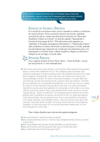 123
MÓDULO III - LIDANDO COM A INJUSTIÇA DA VIDA: TRAUMA E RESILIÊNCIA
GERAÇÃO DE VALORES E DIRETRIZES
Se o círculo já se encontrou antes, reveja e exponha os valores e as diretrizes
do círculo anterior. Se for o primeiro encontro do círculo, estabeleça
uma base de valores, usando uma das técnicas descritas em “Dicas para
Estabelecer Valores no Círculo” no ﬁnal do capítulo “Aprendendo o
Círculo de Construção de Paz.” Nós oferecemos mais sugestões no
“Apêndice 3: Exemplos de perguntas Norteadoras” e “Explorando Valores.”
Após estabelecer os valores, desenvolva as diretrizes para o círculo, pedindo
aos participantes que expressem um acordo que seja importante para a sua
participação no Círculo. Passe o objeto da palavra. Registre as diretrizes e
coloque-as em um lugar à vista de todos.
ATIVIDADE PRINCIPAL
Leia a seguinte história do livro Power Source - Fonte de Poder – escrita
por um jovem de 17 anos chamado Jesse.
“Na minha casa havia muitas drogas e muito álcool. Meu padrasto ficava pelos
bares e minha mãe trabalhava em um. Eles voltavam para casa pelas 3 da
manhã e começavam a brigar se dando socos. Me dizendo de quem era a culpa
disto e daquilo. As brigas de minha mãe com seu marido eram sempre por
causa de drogas e álcool. Às vezes minha mãe ameaçava o marido dela com
uma faca de cozinha. Isso acontecia três a quatro vezes por semana. A família
de meu padrasto tem um passado de problemas e se criou nas ruas e na cadeia.
Eu trouxe a minha vida das ruas para dentro de casa, e eu estava vendendo
maconha e cocaína para meu padrasto. Eu até ajudei a minha mãe a cair nessa
vida de usuária de cocaína. Eles nunca demonstraram amor, então eu concluí
naquela época: “Quem se importa?” Eu conseguia ganhar dinheiro em minha
própria casa. O problema era que eu me sentia um lixo. Eu sabia que alguma
coisa estava errada, mas eu ignorava isso. Aí eu e meu padrasto começamos
a ter brigas violentas, com bastões e facas. Tudo isso era por causa da minha
raiva por meus pais serem viciados. Foi aí que minha vida virou uma bagunça
completa. Eu não tinha amor. Eu me sentia dilacerado e deprimido. Eu não
tinha direção em minha vida.”
Que sentimentos o Jesse teve nessa situação?
Que comportamentos contra si mesmo e que comportamentos contra os outros
o Jesse teve?
Que necessidades não estavam sendo atendidas na vida do Jesse?
Que sentimentos você teve quando você ouviu a história de Jesse?
Que signiﬁcado essa história teve para você?
Passe o objeto da palavra para cada uma das seguintes perguntas:
Em um círculo é sempre importante marcar o ﬁnal desse espaço intencional.
Se o fechamento sugerido no guia não for adequado para o seu círculo, encontre
ou crie outro fechamento que você sinta que é o melhor para seu círculo.
 