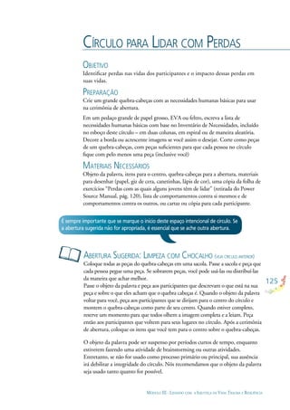 125
MÓDULO III - LIDANDO COM A INJUSTIÇA DA VIDA: TRAUMA E RESILIÊNCIA
CÍRCULO PARA LIDAR COM PERDAS
OBJETIVO
Identiﬁcar perdas nas vidas dos participantes e o impacto dessas perdas em
suas vidas.
PREPARAÇÃO
Crie um grande quebra-cabeças com as necessidades humanas básicas para usar
na cerimônia de abertura.
Em um pedaço grande de papel grosso, EVA ou feltro, escreva a lista de
necessidades humanas básicas com base no Inventário de Necessidades, incluído
no esboço deste círculo – em duas colunas, em espiral ou de maneira aleatória.
Decore a borda ou acrescente imagens se você assim o desejar. Corte como peças
de um quebra-cabeças, com peças suﬁcientes para que cada pessoa no círculo
ﬁque com pelo menos uma peça (inclusive você)
MATERIAIS NECESSÁRIOS
Objeto da palavra, itens para o centro, quebra-cabeças para a abertura, materiais
para desenhar (papel, giz de cera, canetinhas, lápis de cor), uma cópia da folha de
exercícios “Perdas com as quais alguns jovens têm de lidar” (retirada do Power
Source Manual, pág. 120), lista de comportamentos contra si mesmos e de
comportamentos contra os outros, ou cartaz ou cópia para cada participante.
ABERTURA SUGERIDA: LIMPEZA COM CHOCALHO (VEJA CÍRCULO ANTERIOR)
Coloque todas as peças do quebra-cabeças em uma sacola. Passe a sacola e peça que
cada pessoa pegue uma peça. Se sobrarem peças, você pode usá-las ou distribuí-las
da maneira que achar melhor.
Passe o objeto da palavra e peça aos participantes que descrevam o que está na sua
peça e sobre o que eles acham que o quebra cabeças é. Quando o objeto da palavra
voltar para você, peça aos participantes que se dirijam para o centro do círculo e
montem o quebra-cabeças como parte de seu centro. Quando estiver completo,
reserve um momento para que todos olhem a imagem completa e a leiam. Peça
então aos participantes que voltem para seus lugares no círculo. Após a cerimônia
de abertura, coloque os itens que você tem para o centro sobre o quebra-cabeças.
O objeto da palavra pode ser suspenso por períodos curtos de tempo, enquanto
estiverem fazendo uma atividade de brainstorming ou outras atividades.
Entretanto, se não for usado como processo primário ou principal, sua ausência
irá debilitar a integridade do círculo. Nós recomendamos que o objeto da palavra
seja usado tanto quanto for possível.
É sempre importante que se marque o início deste espaço intencional de círculo. Se
a abertura sugerida não for apropriada, é essencial que se ache outra abertura.
 