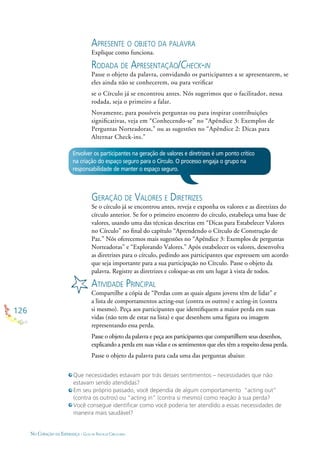 126
NO CORAÇÃO DA ESPERANÇA - GUIA DE PRÁTICAS CIRCULARES
APRESENTE O OBJETO DA PALAVRA
Explique como funciona.
RODADA DE APRESENTAÇÃO/CHECK-IN
Passe o objeto da palavra, convidando os participantes a se apresentarem, se
eles ainda não se conhecerem, ou para veriﬁcar
se o Círculo já se encontrou antes. Nós sugerimos que o facilitador, nessa
rodada, seja o primeiro a falar.
Novamente, para possíveis perguntas ou para inspirar contribuições
signiﬁcativas, veja em “Conhecendo-se” no “Apêndice 3: Exemplos de
Perguntas Norteadoras,” ou as sugestões no “Apêndice 2: Dicas para
Alternar Check-ins.”
Envolver os participantes na geração de valores e diretrizes é um ponto crítico
na criação do espaço seguro para o Círculo. O processo engaja o grupo na
responsabilidade de manter o espaço seguro.
GERAÇÃO DE VALORES E DIRETRIZES
Se o círculo já se encontrou antes, reveja e exponha os valores e as diretrizes do
círculo anterior. Se for o primeiro encontro do círculo, estabeleça uma base de
valores, usando uma das técnicas descritas em “Dicas para Estabelecer Valores
no Círculo” no ﬁnal do capítulo “Aprendendo o Círculo de Construção de
Paz.” Nós oferecemos mais sugestões no “Apêndice 3: Exemplos de perguntas
Norteadoras” e “Explorando Valores.” Após estabelecer os valores, desenvolva
as diretrizes para o círculo, pedindo aos participantes que expressem um acordo
que seja importante para a sua participação no Círculo. Passe o objeto da
palavra. Registre as diretrizes e coloque-as em um lugar à vista de todos.
ATIVIDADE PRINCIPAL
Compartilhe a cópia de “Perdas com as quais alguns jovens têm de lidar” e
a lista de comportamentos acting-out (contra os outros) e acting-in (contra
si mesmo). Peça aos participantes que identiﬁquem a maior perda em suas
vidas (não tem de estar na lista) e que desenhem uma ﬁgura ou imagem
representando essa perda.
Passe o objeto da palavra e peça aos participantes que compartilhem seus desenhos,
explicando a perda em suas vidas e os sentimentos que eles têm a respeito dessa perda.
Passe o objeto da palavra para cada uma das perguntas abaixo:
Que necessidades estavam por trás desses sentimentos – necessidades que não
estavam sendo atendidas?
Em seu próprio passado, você dependia de algum comportamento “acting out”
(contra os outros) ou “acting in” (contra si mesmo) como reação à sua perda?
Você consegue identiﬁcar como você poderia ter atendido a essas necessidades de
maneira mais saudável?
 