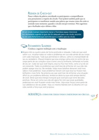 127
MÓDULO III - LIDANDO COM A INJUSTIÇA DA VIDA: TRAUMA E RESILIÊNCIA
Em um círculo é sempre importante marcar o ﬁnal desse espaço intencional.
Se o fechamento sugerido no guia não for adequado para o seu círculo, encontre
ou crie outro fechamento que você sinta que é o melhor para seu círculo.
FECHAMENTO SUGERIDO
Conduza a seguinte meditação com a visualização:
AGRADEÇA A TODOS POR TEREM VINDO E PARTICIPADO DO CÍRCULO.
RODADA DE CHECK-OUT
Passe o objeto da palavra convidando os participantes a compartilharem
seus pensamentos a respeito do círculo. Você poderá também pedir que os
participantes se manifestem usando uma palavra que resuma como eles estão se
sentindo neste momento, quando o círculo está por terminar. Nós sugerimos
que o facilitador seja o último a falar.
Respira três ou quatro vezes de forma profunda e relaxada. Cada vez que você
soltar o ar, visualize todos os ruídos e problemas em sua vida saindo de seu corpo
com cada respiração. Tudo que permanece é silêncio, calma e a tranqüilidade de
seu eu verdadeiro. (Pausa) Imagine que essa energia calma está no centro de seu
corpo perto de seu coração e que é como uma luz brilhante, brilhando no fundo
de seu ser. Cada vez que você respira, essa luz ﬁca mais forte, como a luz do sol
vai crescendo. Todos os problemas que você teve de enfrentar em sua vida não
podem apagar essa luz. Na verdade, todas essas batalhas deixaram você mais
sábio e mais poderoso. Esses problemas ﬁzeram com que essa luz ﬁcasse mais
brilhante e mais forte. Na próxima vez que você tiver de enfrentar uma situação
difícil ou um problema doloroso, lembre-se desta luz que está sempre dentro
de você. Deixe que esta energia tranquila guie você para que tome decisões
positivas. Pense em como sua vida até agora fez com que essas qualidades
poderosas em você ﬁcassem ainda mais fortes. Veja essas forças como parte de
sua sabedoria e de seu poder. Veja a si mesmo lidando com os desaﬁos em sua
vida usando a força que você já possui.
 
