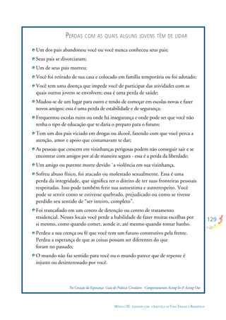 129
MÓDULO III - LIDANDO COM A INJUSTIÇA DA VIDA: TRAUMA E RESILIÊNCIA
Um dos pais abandonou você ou você nunca conheceu seus pais;
Seus pais se divorciaram;
Um de seus pais morreu;
Você foi retirado de sua casa e colocado em família temporária ou foi adotado;
Você tem uma doença que impede você de participar das atividades com as
quais outros jovens se envolvem; essa é uma perda de saúde;
Mudou-se de um lugar para outro e tendo de começar em escolas novas e fazer
novos amigos; essa é uma perda de estabilidade e de segurança;
Frequentou escolas ruins ou onde há insegurança e onde pode ser que você não
tenha o tipo de educação que te daria o preparo para o futuro;
Tem um dos pais viciado em drogas ou álcool, fazendo com que você perca a
atenção, amor e apoio que costumavam te dar;
As pessoas que crescem em vizinhanças perigosas podem não conseguir sair e se
encontrar com amigos por aí de maneira segura - essa é a perda da liberdade;
Um amigo ou parente morre devido `a violência em sua vizinhança.
Sofreu abuso físico, foi atacado ou molestado sexualmente. Essa é uma
perda da integridade, que signiﬁca ter o direito de ter suas fronteiras pessoais
respeitadas. Isso pode também ferir sua autoestima e autorrespeito. Você
pode se sentir como se estivesse quebrado, prejudicado ou como se tivesse
perdido seu sentido de “ser inteiro, completo”.
Foi trancaﬁado em um centro de detenção ou centro de tratamento
residencial. Nesses locais você perde a habilidade de fazer muitas escolhas por
si mesmo, como quando comer, aonde ir, até mesmo quando tomar banho.
Perdeu a sua crença ou fé que você tem um futuro construtivo pela frente.
Perdeu a esperança de que as coisas possam ser diferentes do que
foram no passado;
O mundo não faz sentido para você ou o mundo parece que de repente é
injusto ou desinteressado por você.
No Coração da Esperança- Guia de Práticas Circulares -Comportamentos Acting-In & Acting-Out
PERDAS COM AS QUAIS ALGUNS JOVENS TÊM DE LIDAR
 