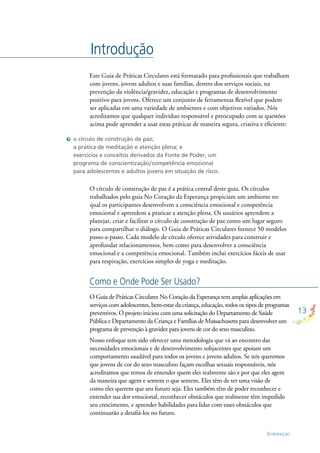 13
INTRODUÇÃO
Introdução
Este Guia de Práticas Circulares está formatado para proﬁssionais que trabalham
com jovens, jovens adultos e suas famílias, dentro dos serviços sociais, na
prevenção da violência/gravidez, educação e programas de desenvolvimento
positivo para jovens. Oferece um conjunto de ferramentas ﬂexível que podem
ser aplicadas em uma variedade de ambientes e com objetivos variados. Nós
acreditamos que qualquer indivíduo responsável e preocupado com as questões
acima pode aprender a usar estas práticas de maneira segura, criativa e eﬁciente:
O círculo de construção de paz é a prática central deste guia. Os círculos
trabalhados pelo guia No Coração da Esperança propiciam um ambiente no
qual os participantes desenvolvem a consciência emocional e competência
emocional e aprendem a praticar a atenção plena. Os usuários aprendem a
planejar, criar e facilitar o círculo de construção de paz como um lugar seguro
para compartilhar o diálogo. O Guia de Práticas Circulares fornece 50 modelos
passo-a-passo. Cada modelo de círculo oferece atividades para construir e
aprofundar relacionamentos, bem como para desenvolver a consciência
emocional e a competência emocional. Também inclui exercícios fáceis de usar
para respiração, exercícios simples de yoga e meditação.
O Guia de Práticas Circulares No Coração da Esperança tem amplas aplicações em
serviços com adolescentes, bem-estar da criança, educação, todos os tipos de programas
preventivos. O projeto iniciou com uma solicitação do Departamento de Saúde
Pública e Departamento da Criança e Famílias de Massachusetts para desenvolver um
programa de prevenção à gravidez para jovens de cor do sexo masculino.
Nosso enfoque tem sido oferecer uma metodologia que vá ao encontro das
necessidades emocionais e de desenvolvimento subjacentes que apoiam um
comportamento saudável para todos os jovens e jovens adultos. Se nós queremos
que jovens de cor do sexo masculino façam escolhas sexuais responsáveis, nós
acreditamos que temos de entender quem eles realmente são e por que eles agem
da maneira que agem e sentem o que sentem. Eles têm de ter uma visão de
como eles querem que seu futuro seja. Eles também têm de poder reconhecer e
entender sua dor emocional, reconhecer obstáculos que realmente têm impedido
seu crescimento, e aprender habilidades para lidar com esses obstáculos que
continuarão a desaﬁá-los no futuro.
o círculo de construção de paz;
a prática de meditação e atenção plena; e
exercícios e conceitos derivados da Fonte de Poder, um
programa de conscientização/competência emocional
para adolescentes e adultos jovens em situação de risco.
Como e Onde Pode Ser Usado?
 