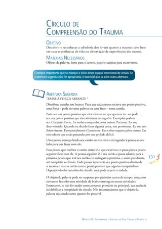 131
MÓDULO III - LIDANDO COM A INJUSTIÇA DA VIDA: TRAUMA E RESILIÊNCIA
CÍRCULO DE
COMPREENSÃO DO TRAUMA
OBJETIVO
Descobrir e reconhecer a sabedoria dos jovens quanto a traumas com base
em suas experiências de vida ou observação de experiências dos outros.
MATERIAIS NECESSÁRIOS
Objeto da palavra, itens para o centro, papel e canetas para escreverem.
ABERTURA SUGERIDA
“PASSE A FORÇA ADIANTE “
Distribuas cartelas em branco. Peça que cada pessoa escreva um ponto positivo,
uma força – pode ser uma palavra ou uma frase – nessa cartela.
Pode ser um ponto positivo que eles tenham ou que querem ter, ou pode
ser um ponto positivo que eles admiram em alguém. Exemplos podem
ser: Corajoso. Forte. Eu tenho compaixão pelos outros. Paciente. Eu sou
determinado. Quando eu decido fazer alguma coisa, sou persistente. Eu sou um
Sobrevivente. Emocionalmente Consciente. Eu tenho empatia pelos outros. Eu
entendo os que estão passando por um período difícil.
Uma pessoa começa lendo seu cartão em voz alta e entregando à pessoa ao seu
lado para que ﬁque com ele.
Essa pessoa que recebeu o cartão então lê o que escreveu e o passa para a pessoa
seguinte ﬁcar com ele. A pessoa seguinte lê o seu cartão e passa adiante para a
próxima pessoa que lerá seu cartão e o entregará à próxima, e assim por diante,
até completar o círculo. Cada pessoa terá então seu ponto positivo dentro de
si mesma e mais o cartão com o ponto positivo que alguém compartilhou.
Dependendo do tamanho do círculo, você pode repetir a rodada.
O objeto da palavra pode ser suspenso por períodos curtos de tempo, enquanto
estiverem fazendo uma atividade de brainstorming ou outras atividades.
Entretanto, se não for usado como processo primário ou principal, sua ausência
irá debilitar a integridade do círculo. Nós recomendamos que o objeto da
palavra seja usado tanto quanto for possível.
É sempre importante que se marque o início deste espaço intencional de círculo. Se
a abertura sugerida não for apropriada, é essencial que se ache outra abertura.
 