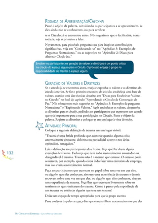 132
NO CORAÇÃO DA ESPERANÇA - GUIA DE PRÁTICAS CIRCULARES
RODADA DE APRESENTAÇÃO/CHECK-IN
Passe o objeto da palavra, convidando os participantes a se apresentarem, se
eles ainda não se conhecerem, ou para veriﬁcar
se o Círculo já se encontrou antes. Nós sugerimos que o facilitador, nessa
rodada, seja o primeiro a falar.
Novamente, para possíveis perguntas ou para inspirar contribuições
signiﬁcativas, veja em “Conhecendo-se” no “Apêndice 3: Exemplos de
Perguntas Norteadoras,” ou as sugestões no “Apêndice 2: Dicas para
Alternar Check-ins.”
Envolver os participantes na geração de valores e diretrizes é um ponto crítico
na criação do espaço seguro para o Círculo. O processo engaja o grupo na
responsabilidade de manter o espaço seguro.
GERAÇÃO DE VALORES E DIRETRIZES
Se o círculo já se encontrou antes, reveja e exponha os valores e as diretrizes do
círculo anterior. Se for o primeiro encontro do círculo, estabeleça uma base de
valores, usando uma das técnicas descritas em “Dicas para Estabelecer Valores
no Círculo” no ﬁnal do capítulo “Aprendendo o Círculo de Construção de
Paz.” Nós oferecemos mais sugestões no “Apêndice 3: Exemplos de perguntas
Norteadoras” e “Explorando Valores.” Após estabelecer os valores, desenvolva
as diretrizes para o círculo, pedindo aos participantes que expressem um acordo
que seja importante para a sua participação no Círculo. Passe o objeto da
palavra. Registre as diretrizes e coloque-as em um lugar à vista de todos.
ATIVIDADE PRINCIPAL
Coloque a seguinte deﬁnição de trauma em um lugar visível:
“Trauma é uma ferida profunda que acontece quando alguma coisa
anormalmente chocante, dolorosa ou prejudicial ocorre e nos deixa
oprimidos, esmagados.”
Leia a deﬁnição aos participantes do círculo. Peça que lhe deem alguns
exemplos de trauma. Esclareça que nem todo acontecimento assustador ou
desagradável é trauma. Trauma não é o mesmo que estresse. O estresse pode
acontecer, por exemplo, quando estou indo fazer uma entrevista de emprego,
mas isso é um acontecimento normal.
Peça aos participantes que escrevam no papel sobre uma vez em que eles,
ou alguém que eles conhecem, tiveram uma experiência de estresse e depois
escrevam sobre uma vez em que eles, ou alguém que eles conhecem, tiveram
uma experiência de trauma. Peça-lhes que escrevam livremente sobre os
sentimentos que resultaram do trauma. Como é passar pela experiência de
um trauma ou conhecer alguém que teve um trauma?
Deixe um espaço de tempo apropriado para que o grupo escreva
Passe o objeto da palavra e peça-lhes que compartilhem o acontecimento que eles
 