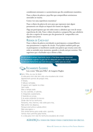133
MÓDULO III - LIDANDO COM A INJUSTIÇA DA VIDA: TRAUMA E RESILIÊNCIA
consideraram estressante e o acontecimento que eles consideraram traumático.
Passe o objeto da palavra e peça-lhes que compartilhem sentimentos
associados ao trauma.
Como é ter uma experiência traumática?
Passe o objeto da palavra de novo para que expressem mais algum
pensamento em relação ao impacto do trauma em alguém.
Diga aos participantes que nós todos temos a sabedoria que vem de nossas
experiências de vida. Passe o objeto da palavra e pergunte-lhes que sabedoria
eles têm a respeito de trauma que eles gostariam de compartilhar com
alguém mais jovem.
RODADA DE CHECK-OUT
Passe o objeto da palavra convidando os participantes a compartilharem
seus pensamentos a respeito do círculo. Você poderá também pedir que
os participantes se manifestem usando uma palavra que resuma como eles
estão se sentindo neste momento, quando o círculo está por terminar. Nós
sugerimos que o facilitador seja o último a falar.
Em um círculo é sempre importante marcar o ﬁnal desse espaço intencional.
Se o fechamento sugerido no guia não for adequado para o seu círculo, encontre
ou crie outro fechamento que você sinta que é o melhor para seu círculo.
FECHAMENTO SUGERIDO
Leia o texto “Mãe para Filho”, de Langston Hughes
AGRADEÇA A TODOS POR TEREM VINDO E PARTICIPADO DO CÍRCULO.
Bem, ﬁlho, eu vou te dizer:
A vida para mim não tem sido uma escadaria de cristal.
Apareceram pontas de pregos nela,
E farpas,
E tábuas rachadas,
E lugares sem tapete no chão-
Sem nada.
Mas o tempo todo
Eu vou subindo, e subindo,
E chegando a patamares,
E fazendo as curvas,
E às vezes andando no escuro
Onde não há luz nenhuma.
Portanto, meu menino, não volte para trás,
Não sente nos degraus,
Porque você acha a subida difícil.
Não caia agora —
Pois ainda temos para onde subir, querido,
Temos mais caminho pela frente,
E a vida para mim não foi nenhuma escadaria de cristal.
 