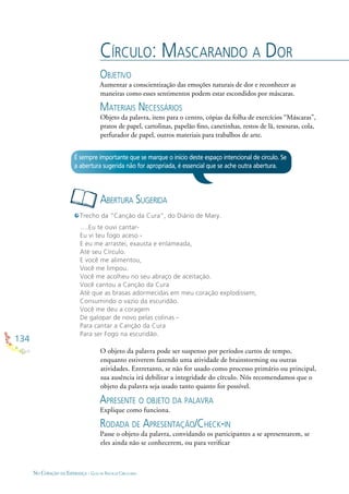 134
NO CORAÇÃO DA ESPERANÇA - GUIA DE PRÁTICAS CIRCULARES
CÍRCULO: MASCARANDO A DOR
OBJETIVO
Aumentar a conscientização das emoções naturais de dor e reconhecer as
maneiras como esses sentimentos podem estar escondidos por máscaras.
MATERIAIS NECESSÁRIOS
Objeto da palavra, itens para o centro, cópias da folha de exercícios “Máscaras”,
pratos de papel, cartolinas, papelão ﬁno, canetinhas, restos de lã, tesouras, cola,
perfurador de papel, outros materiais para trabalhos de arte.
O objeto da palavra pode ser suspenso por períodos curtos de tempo,
enquanto estiverem fazendo uma atividade de brainstorming ou outras
atividades. Entretanto, se não for usado como processo primário ou principal,
sua ausência irá debilitar a integridade do círculo. Nós recomendamos que o
objeto da palavra seja usado tanto quanto for possível.
APRESENTE O OBJETO DA PALAVRA
Explique como funciona.
RODADA DE APRESENTAÇÃO/CHECK-IN
Passe o objeto da palavra, convidando os participantes a se apresentarem, se
eles ainda não se conhecerem, ou para veriﬁcar
ABERTURA SUGERIDA
É sempre importante que se marque o início deste espaço intencional de círculo. Se
a abertura sugerida não for apropriada, é essencial que se ache outra abertura.
Trecho da “Canção da Cura”, do Diário de Mary.
….Eu te ouvi cantar-
Eu vi teu fogo aceso -
E eu me arrastei, exausta e enlameada,
Até seu Círculo.
E você me alimentou,
Você me limpou.
Você me acolheu no seu abraço de aceitação.
Você cantou a Canção da Cura
Até que as brasas adormecidas em meu coração explodissem,
Consumindo o vazio da escuridão.
Você me deu a coragem
De galopar de novo pelas colinas -
Para cantar a Canção da Cura
Para ser Fogo na escuridão.
 