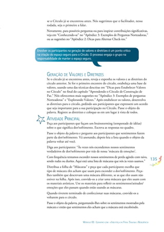 135
MÓDULO III - LIDANDO COM A INJUSTIÇA DA VIDA: TRAUMA E RESILIÊNCIA
se o Círculo já se encontrou antes. Nós sugerimos que o facilitador, nessa
rodada, seja o primeiro a falar.
Novamente, para possíveis perguntas ou para inspirar contribuições signiﬁcativas,
veja em “Conhecendo-se” no “Apêndice 3: Exemplos de Perguntas Norteadoras,”
ou as sugestões no “Apêndice 2: Dicas para Alternar Check-ins.”
Envolver os participantes na geração de valores e diretrizes é um ponto crítico
na criação do espaço seguro para o Círculo. O processo engaja o grupo na
responsabilidade de manter o espaço seguro.
GERAÇÃO DE VALORES E DIRETRIZES
Se o círculo já se encontrou antes, reveja e exponha os valores e as diretrizes do
círculo anterior. Se for o primeiro encontro do círculo, estabeleça uma base de
valores, usando uma das técnicas descritas em “Dicas para Estabelecer Valores
no Círculo” no ﬁnal do capítulo “Aprendendo o Círculo de Construção de
Paz.” Nós oferecemos mais sugestões no “Apêndice 3: Exemplos de perguntas
Norteadoras” e “Explorando Valores.” Após estabelecer os valores, desenvolva
as diretrizes para o círculo, pedindo aos participantes que expressem um acordo
que seja importante para a sua participação no Círculo. Passe o objeto da
palavra. Registre as diretrizes e coloque-as em um lugar à vista de todos.
ATIVIDADE PRINCIPAL
Peça aos participantes que façam um brainstorming (tempestade de idéias)
sobre o que signiﬁca dor/sofrimento. Escreva as respostas no quadro.
Passe o objeto da palavra e pergunte aos participantes que sentimentos fazem
parte da dor/sofrimento. Vá anotando, depois leia a lista quando o objeto da
palavra voltar até você.
Diga aos participantes: “Às vezes nós escondemos nossos sentimentos
verdadeiros de dor/sofrimento por trás de nossa ‘máscara de emoções’.
Com frequência tentamos esconder nossos sentimentos de perda agindo com raiva,
sendo rudes ou durões. Aqui está uma lista de máscaras que nós às vezes usamos.”
Distribua a folha de “Máscaras” e peça que cada participante escolha que
tipo de máscara eles acham que usam para esconder a dor/sofrimento. Peça-
lhes também que descrevam uma máscara diferente, se as que eles usam não
estiver na folha. Após isso, convide-os a criar uma máscara que eles usam com
os materiais artísticos. Use os materiais para reﬂetir os sentimentos/atitudes/
emoções que eles passam quando estão usando as máscaras.
Quando tiverem terminado de confeccionar suas máscaras, convide-os a
voltarem para o círculo.
Passe o objeto da palavra, perguntando-lhes sobre os sentimentos mostrados pela
máscara e então que sentimentos eles acham que a máscara está encobrindo.
 