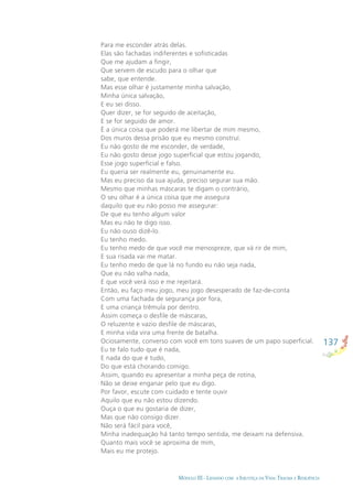137
MÓDULO III - LIDANDO COM A INJUSTIÇA DA VIDA: TRAUMA E RESILIÊNCIA
Para me esconder atrás delas.
Elas são fachadas indiferentes e soﬁsticadas
Que me ajudam a ﬁngir,
Que servem de escudo para o olhar que
sabe, que entende.
Mas esse olhar é justamente minha salvação,
Minha única salvação,
E eu sei disso.
Quer dizer, se for seguido de aceitação,
E se for seguido de amor.
É a única coisa que poderá me libertar de mim mesmo,
Dos muros dessa prisão que eu mesmo construí.
Eu não gosto de me esconder, de verdade,
Eu não gosto desse jogo superﬁcial que estou jogando,
Esse jogo superﬁcial e falso.
Eu queria ser realmente eu, genuinamente eu.
Mas eu preciso da sua ajuda, preciso segurar sua mão.
Mesmo que minhas máscaras te digam o contrário,
O seu olhar é a única coisa que me assegura
daquilo que eu não posso me assegurar:
De que eu tenho algum valor
Mas eu não te digo isso.
Eu não ouso dizê-lo.
Eu tenho medo.
Eu tenho medo de que você me menospreze, que vá rir de mim,
E sua risada vai me matar.
Eu tenho medo de que lá no fundo eu não seja nada,
Que eu não valha nada,
E que você verá isso e me rejeitará.
Então, eu faço meu jogo, meu jogo desesperado de faz-de-conta
Com uma fachada de segurança por fora,
E uma criança trêmula por dentro.
Assim começa o desﬁle de máscaras,
O reluzente e vazio desﬁle de máscaras,
E minha vida vira uma frente de batalha.
Ociosamente, converso com você em tons suaves de um papo superﬁcial.
Eu te falo tudo que é nada,
E nada do que é tudo,
Do que está chorando comigo.
Assim, quando eu apresentar a minha peça de rotina,
Não se deixe enganar pelo que eu digo.
Por favor, escute com cuidado e tente ouvir
Aquilo que eu não estou dizendo.
Ouça o que eu gostaria de dizer,
Mas que não consigo dizer.
Não será fácil para você,
Minha inadequação há tanto tempo sentida, me deixam na defensiva.
Quanto mais você se aproxima de mim,
Mais eu me protejo.
 