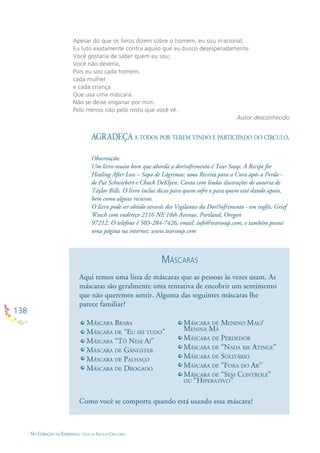 138
NO CORAÇÃO DA ESPERANÇA - GUIA DE PRÁTICAS CIRCULARES
Apesar do que os livros dizem sobre o homem, eu sou irracional;
Eu luto exatamente contra aquilo que eu busco desesperadamente.
Você gostaria de saber quem eu sou;
Você não deveria,
Pois eu sou cada homem,
cada mulher
e cada criança
Que usa uma máscara.
Não se deixe enganar por mim.
Pelo menos não pelo rosto que você vê.
Autor desconhecido
AGRADEÇA A TODOS POR TEREM VINDO E PARTICIPADO DO CÍRCULO.
Observação:
Um livro muito bom que aborda a dor/sofrimento é Tear Soup: A Recipe for
Healing After Loss – Sopa de Lágrimas: uma Receita para a Cura após a Perda -
de Pat Schwiebert e Chuck DeKlyen. Conta com lindas ilustrações de autoria de
Taylor Bills. O livro inclui dicas para quem sofre e para quem está dando apoio,
bem como alguns recursos.
O livro pode ser obtido através dos Vigilantes da Dor/Sofrimento - em inglês, Grief
Watch com endereço 2116 NE 18th Avenue, Portland, Oregon
97212. O telefone é 503-284-7426; email: info@tearsoup.com, e também possui
uma página na internet: www.tearsoup.com
MÁSCARA BRABA
MÁSCARA DE “EU SEI TUDO”
MÁSCARA “TÔ NEM AÍ”
MÁSCARA DE GÂNGSTER
MÁSCARA DE PALHAÇO
MÁSCARA DE DROGADO
Aqui temos uma lista de máscaras que as pessoas às vezes usam. As
máscaras são geralmente uma tentativa de encobrir um sentimento
que não queremos sentir. Alguma das seguintes máscaras lhe
parece familiar?
Como você se comporta quando está usando essa máscara?
MÁSCARA DE MENINO MAU/
MENINA MÁ
MÁSCARA DE PERDEDOR
MÁSCARA DE “NADA ME ATINGE”
MÁSCARA DE SOLITÁRIO
MÁSCARA DE “FORA DO AR”
MÁSCARA DE “SEM CONTROLE”
OU “HIPERATIVO”
MÁSCARAS
 