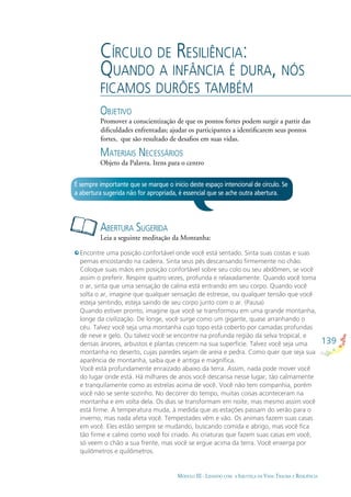 139
MÓDULO III - LIDANDO COM A INJUSTIÇA DA VIDA: TRAUMA E RESILIÊNCIA
CÍRCULO DE RESILIÊNCIA:
QUANDO A INFÂNCIA É DURA, NÓS
FICAMOS DURÕES TAMBÉM
OBJETIVO
Promover a conscientização de que os pontos fortes podem surgir a partir das
diﬁculdades enfrentadas; ajudar os participantes a identiﬁcarem seus pontos
fortes, que são resultado de desaﬁos em suas vidas.
MATERIAIS NECESSÁRIOS
Objeto da Palavra. Itens para o centro
ABERTURA SUGERIDA
Leia a seguinte meditação da Montanha:
É sempre importante que se marque o início deste espaço intencional de círculo. Se
a abertura sugerida não for apropriada, é essencial que se ache outra abertura.
Encontre uma posição confortável onde você está sentado. Sinta suas costas e suas
pernas encostando na cadeira. Sinta seus pés descansando ﬁrmemente no chão.
Coloque suas mãos em posição confortável sobre seu colo ou seu abdômen, se você
assim o preferir. Respire quatro vezes, profunda e relaxadamente. Quando você toma
o ar, sinta que uma sensação de calma está entrando em seu corpo. Quando você
solta o ar, imagine que qualquer sensação de estresse, ou qualquer tensão que você
esteja sentindo, esteja saindo de seu corpo junto com o ar. (Pausa)
Quando estiver pronto, imagine que você se transformou em uma grande montanha,
longe da civilização. De longe, você surge como um gigante, quase arranhando o
céu. Talvez você seja uma montanha cujo topo está coberto por camadas profundas
de neve e gelo. Ou talvez você se encontre na profunda região da selva tropical, e
densas árvores, arbustos e plantas crescem na sua superfície. Talvez você seja uma
montanha no deserto, cujas paredes sejam de areia e pedra. Como quer que seja sua
aparência de montanha, saiba que é antiga e magníﬁca.
Você está profundamente enraizado abaixo da terra. Assim, nada pode mover você
do lugar onde está. Há milhares de anos você descansa nesse lugar, tão calmamente
e tranquilamente como as estrelas acima de você. Você não tem companhia, porém
você não se sente sozinho. No decorrer do tempo, muitas coisas aconteceram na
montanha e em volta dela. Os dias se transformam em noite, mas mesmo assim você
está ﬁrme. A temperatura muda, à medida que as estações passam do verão para o
inverno, mas nada afeta você. Tempestades vêm e vão. Os animais fazem suas casas
em você. Eles estão sempre se mudando, buscando comida e abrigo, mas você ﬁca
tão ﬁrme e calmo como você foi criado. As criaturas que fazem suas casas em você,
só veem o chão a sua frente, mas você se ergue acima da terra. Você enxerga por
quilômetros e quilômetros.
 