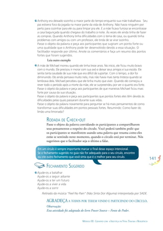 141
MÓDULO III - LIDANDO COM A INJUSTIÇA DA VIDA: TRAUMA E RESILIÊNCIA
RODADA DE CHECK-OUT
Passe o objeto da palavra convidando os participantes a compartilharem
seus pensamentos a respeito do círculo. Você poderá também pedir que
os participantes se manifestem usando uma palavra que resuma como eles
estão se sentindo neste momento, quando o círculo está por terminar. Nós
sugerimos que o facilitador seja o último a falar.
Anthony era deixado sozinho a maior parte do tempo enquanto sua mãe trabalhava. Seu
pai estivera fora da jogada na maior parte da vida de Anthony. Não havia ninguém por
perto para cozinhar para ele ou para limpar pra ele. E a mãe ﬁcava furiosa se encontrasse
a casa bagunçada quando chegava do trabalho à noite. Às vezes ele ainda tinha de fazer
as compras. Quando Anthony tinha diﬁculdades com o tema de casa, ou quando tinha
problemas com amigos ou com um professor, ele tinda de se virar sozinho.
Passe o objeto da palavra e peça aos participantes que sugiram um ponto forte ou
uma qualidade que o Anthony pode ter desenvolvido devido a essa situação. O
facilitador responde por último. Anote os comentários e faça um resumo dos pontos
fortes que foram sugeridos.
Leia outro exemplo
A mãe de Michael morreu quando ele tinha treze anos. No início, ele ﬁcou muito bravo
com o mundo. Ele precisou ir morar com sua avó e deixar seus amigos e sua escola. Ele
sentia tanta saudade de sua mãe que era difícil de suportar. Com o tempo, a dor foi
diminuindo. Ele ainda pensava muito nela, mas não havia mais tanta tristeza quando se
lembrava dela. Michael percebeu que ele tinha muito que viver. Quando ele começou a
rever todo o período após a morte da mãe, ele se surpreendeu por ver o quanto era forte.
Passe o objeto da palavra e peça aos participantes de que maneiras Michael ﬁcou mais
forte por causa da sua situação.
Passe o objeto da palavra e peça aos participantes que pontos fortes eles têm devido às
diﬁculdades pelas quais passaram durante suas vidas.
Passe o objeto da palavra novamente para perguntar se há mais pensamentos de como
transformar suas diﬁculdades em pontos pessoais fortes. Resumindo: Como fazer do
limão uma limonada?
Em um círculo é sempre importante marcar o ﬁnal desse espaço intencional.
Se o fechamento sugerido no guia não for adequado para o seu círculo, encontre
ou crie outro fechamento que você sinta que é o melhor para seu círculo.
FECHAMENTO SUGERIDO
Ajude-os a batalhar
Ajude-os a seguir adiante
Ajude-os a ter um futuro
Ajude-os a viver a vida
Ajude-os a sorrir
Retirado da música “Feel No Pain” (Não Sinta Dor Alguma) interpretada por SADE.
AGRADEÇA A TODOS POR TEREM VINDO E PARTICIPADO DO CÍRCULO.
Observação:
Esta atividade foi adaptada do livro Power Source – Fonte de Poder.
 
