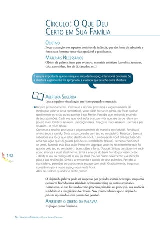 142
NO CORAÇÃO DA ESPERANÇA - GUIA DE PRÁTICAS CIRCULARES
CÍRCULO: O QUE DEU
CERTO EM SUA FAMÍLIA
OBJETIVO
Focar a atenção nos aspectos positivos da infância, que são fonte de sabedoria e
força para formatar uma vida agradável e gratiﬁcante.
MATERIAIS NECESSÁRIOS
Objeto da palavra, itens para o centro, materiais artísticos (cartolina, tesouras,
cola, canetinhas, ﬁos de lã, canudos, etc.)
ABERTURA SUGERIDA
Leia a seguinte visualização em ritmo pausado e marcado.
É sempre importante que se marque o início deste espaço intencional de círculo. Se
a abertura sugerida não for apropriada, é essencial que se ache outra abertura.
Respire profundamente. Continue a respirar profunda e vagarosamente de
modo que você se sinta confortável. Você pode fechar os olhos, ou focar o olhar
gentilmente no chão ou na parede à sua frente. Perceba o ar entrando e saindo
de seus pulmões. Cada vez que você solta o ar, permita que seu corpo relaxe um
pouco mais. Ombros relaxam...pescoço relaxa...braços e mãos relaxam...pernas e pés
relaxam... o rosto relaxa.
Continue a respirar profunda e vagarosamente de maneira confortável. Perceba o
ar entrando e saindo. Sinta a sua conexão com seu eu verdadeiro. Perceba o bem, a
sabedoria e a força que estão dentro de você. Lembre-se de você criança, fazendo
uma boa ação que foi guiada pelo seu eu verdadeiro. (Pausa). Perceba como você
se sentiu fazendo essa boa ação. Pense em algo que você fez recentemente que foi
guiado pelo seu eu verdadeiro: bom, sábio e forte. (Pausa). Sinta o cordão entre você
como criança e você atualmente. Sinta a energia do bem ﬂuindo por esse cordão
- desde o seu eu criança até o seu eu atual.(Pausa). Volte novamente sua atenção
para a sua respiração. Sinta o ar entrando e saindo de seus pulmões. Perceba a
sua cadeira, percebas os outros neste espaço com você. Gradualmente, traga sua
consciência para nosso espaço aqui nesta hora.
Abra seus olhos quando se sentir pronto.
O objeto da palavra pode ser suspenso por períodos curtos de tempo, enquanto
estiverem fazendo uma atividade de brainstorming ou outras atividades.
Entretanto, se não for usado como processo primário ou principal, sua ausência
irá debilitar a integridade do círculo. Nós recomendamos que o objeto da
palavra seja usado tanto quanto for possível.
APRESENTE O OBJETO DA PALAVRA
Explique como funciona.
 