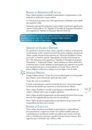 143
MÓDULO III - LIDANDO COM A INJUSTIÇA DA VIDA: TRAUMA E RESILIÊNCIA
Envolver os participantes na geração de valores e diretrizes é um ponto crítico
na criação do espaço seguro para o Círculo. O processo engaja o grupo na
responsabilidade de manter o espaço seguro.
GERAÇÃO DE VALORES E DIRETRIZES
Se o círculo já se encontrou antes, reveja e exponha os valores e as diretrizes do
círculo anterior. Se for o primeiro encontro do círculo, estabeleça uma base de
valores, usando uma das técnicas descritas em “Dicas para Estabelecer Valores
no Círculo” no ﬁnal do capítulo “Aprendendo o Círculo de Construção de
Paz.” Nós oferecemos mais sugestões no “Apêndice 3: Exemplos de perguntas
Norteadoras” e “Explorando Valores.” Após estabelecer os valores, desenvolva
as diretrizes para o círculo, pedindo aos participantes que expressem um acordo
que seja importante para a sua participação no Círculo. Passe o objeto da
palavra. Registre as diretrizes e coloque-as em um lugar à vista de todos.
ATIVIDADE PRINCIPAL
George Vaillant escreveu, “O que deu certo na infância pode servir de previsão
para o futuro, muito mais do que aquilo que deu errado.”
O que deu certo na sua infância?
Convide os participantes a usarem os materiais de arte e criarem uma imagem
ou fazerem um desenho que represente as coisas boas de sua infância.
Passe o objeto da palavra e convide os participantes a compartilharem sua
criação e a falarem sobre o que as imagens signiﬁcam.
Passe o objeto da palavra perguntando aos participantes que ponto forte ou que
dom eles têm originado pelo que deu certo em sua infância.
Passe o objeto da palavra perguntando aos participantes de que maneira eles
compartilham esse dom com o mundo.
RODADA DE CHECK-OUT
Passe o objeto da palavra convidando os participantes a compartilharem
seus pensamentos a respeito do círculo. Você poderá também pedir que
os participantes se manifestem usando uma palavra que resuma como eles
estão se sentindo neste momento, quando o círculo está por terminar. Nós
sugerimos que o facilitador seja o último a falar.
RODADA DE APRESENTAÇÃO/CHECK-IN
Passe o objeto da palavra, convidando os participantes a se apresentarem, se eles
ainda não se conhecerem, ou para veriﬁcar
se o Círculo já se encontrou antes. Nós sugerimos que o facilitador, nessa rodada,
seja o primeiro a falar.
Novamente, para possíveis perguntas ou para inspirar contribuições signiﬁcativas,
veja em “Conhecendo-se” no “Apêndice 3: Exemplos de Perguntas Norteadoras,”
ou as sugestões no “Apêndice 2: Dicas para Alternar Check-ins.”
 