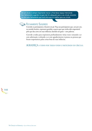 144
NO CORAÇÃO DA ESPERANÇA - GUIA DE PRÁTICAS CIRCULARES
Em um círculo é sempre importante marcar o ﬁnal desse espaço intencional.
Se o fechamento sugerido no guia não for adequado para o seu círculo, encontre
ou crie outro fechamento que você sinta que é o melhor para seu círculo.
FECHAMENTO SUGERIDO
Convide os participantes a ﬁcarem em pé. Peça aos participantes que, um por um,
no sentido horário, expressem gratidão a quem quer que tenha sido responsável
pelo que deu certo em suas infâncias, fazendo um gesto – sem palavras.
Convide a todos para respirarem profundamente várias vezes: tomando o ar
com admiração e soltando o ar com agradecimento à pessoa ou pessoas que
foram responsáveis pelas coisas boas de suas infâncias.
AGRADEÇA A TODOS POR TEREM VINDO E PARTICIPADO DO CÍRCULO.
 