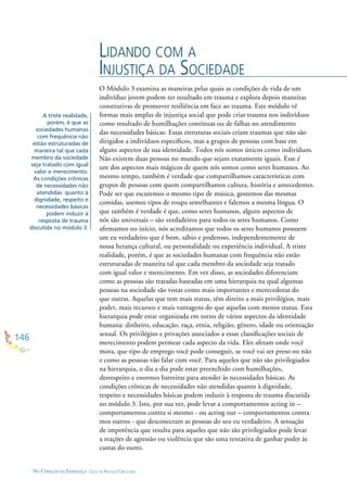 146
NO CORAÇÃO DA ESPERANÇA - GUIA DE PRÁTICAS CIRCULARES
O Módulo 3 examina as maneiras pelas quais as condições de vida de um
indivíduo jovem podem ter resultado em trauma e explora depois maneiras
construtivas de promover resiliência em face ao trauma. Este módulo vê
formas mais amplas de injustiça social que pode criar trauma nos indivíduos
como resultado de humilhações contínuas ou de falhas no atendimento
das necessidades básicas. Essas estruturas sociais criam traumas que não são
dirigidos a indivíduos especíﬁcos, mas a grupos de pessoas com base em
alguns aspectos de sua identidade. Todos nós somos únicos como indivíduos.
Não existem duas pessoas no mundo que sejam exatamente iguais. Esse é
um dos aspectos mais mágicos de quem nós somos como seres humanos. Ao
mesmo tempo, também é verdade que compartilhamos características com
grupos de pessoas com quem compartilhamos cultura, história e antecedentes.
Pode ser que escutemos o mesmo tipo de música, gostemos das mesmas
comidas, usemos tipos de roupa semelhantes e falemos a mesma língua. O
que também é verdade é que, como seres humanos, alguns aspectos de
nós são universais – são verdadeiros para todos os seres humanos. Como
aﬁrmamos no início, nós acreditamos que todos os seres humanos possuem
um eu verdadeiro que é bom, sábio e poderoso, independentemente de
nossa herança cultural, ou personalidade ou experiência individual. A triste
realidade, porém, é que as sociedades humanas com frequência não estão
estruturadas de maneira tal que cada membro da sociedade seja tratado
com igual valor e merecimento. Em vez disso, as sociedades diferenciam
como as pessoas são tratadas baseadas em uma hierarquia na qual algumas
pessoas na sociedade são vistas como mais importantes e merecedoras do
que outras. Aquelas que tem mais status, têm direito a mais privilégios, mais
poder, mais recursos e mais vantagens do que aquelas com menos status. Esta
hierarquia pode estar organizada em torno de vários aspectos da identidade
humana: dinheiro, educação, raça, etnia, religião, gênero, idade ou orientação
sexual. Os privilégios e privações associados a essas classiﬁcações sociais de
merecimento podem permear cada aspecto da vida. Eles afetam onde você
mora, que tipo de emprego você pode conseguir, se você vai ser preso ou não
e como as pessoas vão falar com você. Para aqueles que não são privilegiados
na hierarquia, o dia a dia pode estar preenchido com humilhações,
desrespeito e enormes barreiras para atender às necessidades básicas. As
condições crônicas de necessidades não atendidas quanto à dignidade,
respeito e necessidades básicas podem induzir à resposta de trauma discutida
no módulo 3. Isto, por sua vez, pode levar a comportamentos acting in –
comportamentos contra si mesmo - ou acting out – comportamentos contra
mos outros - que desconectam as pessoas do seu eu verdadeiro. A sensação
de impotência que resulta para aqueles que não são privilegiados pode levar
a reações de agressão ou violência que são uma tentativa de ganhar poder às
custas do outro.
LIDANDO COM A
INJUSTIÇA DA SOCIEDADE
A triste realidade,
porém, é que as
sociedades humanas
com frequência não
estão estruturadas de
maneira tal que cada
membro da sociedade
seja tratado com igual
valor e merecimento.
As condições crônicas
de necessidades não
atendidas quanto à
dignidade, respeito e
necessidades básicas
podem induzir à
resposta de trauma
discutida no módulo 3.
 