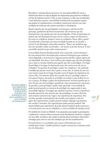 147
MÓDULO IV - LIDANDO COM A INJUSTIÇA DA SOCIEDADE
Dar oportunidades
para experiências
de poder pessoal
saudável ajuda
as pessoas a se
reconectarem com
seu eu verdadeiro e a
curar as feridas
da injustiça social.
Reconhecer a injustiça dessas estruturas e ter uma oportunidade de contar a
histórias dos danos na vida de alguém são importantes para promover resiliência
em face de impactos nocivos. Uma vez que a injustiça e o dano são reconhecidos,
é mais fácil para os jovens e suas famílias reconhecerem suas próprias reações,
que podem ser autodestrutivas, e considerar maneiras de conviver com essas
condições de modo que não causem mais danos a eles próprios.
Quanto àqueles que são privilegiados na hierarquia, cada dia envolve
participar, geralmente de forma inconsciente, das estruturas que são
desrespeitosas com aqueles que não são privilegiados. O fato de participar em
padrões que são desrespeitosos para com os outros, sempre nos desconecta
do nosso eu verdadeiro, porque o nosso eu verdadeiro é bom, sábio e gentil.
Considerando a hierarquia em nossa sociedade baseada na cor da pele, o
escritor Louis Rodriguez coloca dessa maneira: “Raça é um problema que
tem nos mantido a todos escravizados – até mesmo as pessoas brancas. É uma
escravidão mental em que todos estamos presos.”
A necessidade humana fundamental de estar conectado a outros humanos
de uma maneira boa é derrotada pelas estruturas hierárquicas que atribuem
maior dignidade e merecimento a algumas pessoas devido a algum aspecto de
sua identidade. Este dano é mais evidente para aqueles que não têm privilégio,
mas o dano se estende também para aqueles que têm os privilégios. Um lugar
de privilégio é um lugar de desconexão tanto dos outros como de seu eu
verdadeiro. As questões de privilégio e poder são complexas e vão mudando
à medida que passam nossos dias e passa a nossa vida. A maioria de nós tem
uma mistura tanto de um lugar de poder como de lugares de impotência em
nossas vidas. Um homem adulto de cor pode não ter o privilégio relativo a
uma pessoa branca, mas pode ter privilégio em relação a uma mulher de cor
ou a crianças. Privilégio e poder são frequentemente invisíveis àqueles que os
têm. Os que não têm privilégios, geralmente estão extremamente conscientes
de quando e como privilégio e poder estão operando. A necessidade de
poder pessoal quando as estruturas de privilégio nos negam poder é uma
necessidade legítima. Estratégias que ajudam as pessoas a terem a experiência
de poder pessoal de uma maneira que não prejudique os outros oferecem
uma maneira construtiva de reagir a essa experiência de impotência. Nos
círculos, quando os participantes são tratados com respeito e têm voz
igual, eles experimentam o poder pessoal saudável. Quando suas histórias
são ouvidas e honradas, eles experimentam poder pessoal saudável. Dar
oportunidades para experiências de poder pessoal saudável ajuda as pessoas a
se reconectarem com seu eu verdadeiro e a curar as feridas da injustiça social.
Os modelos de círculos no Módulo 4 são projetados para ajudar os participantes
a explorarem a natureza dessas estruturas sociais hierárquicas, descrever o impacto
em suas vidas, reconhecer suas reações à injustiça dessas estruturas e desenvolver
estratégias para conviver com essa condições que não são autodestrutivas.
O círculo honra o eu verdadeiro que nunca é diminuído por essas
classiﬁcações sociais. Também promove reações construtivas à injustiça social
em três dimensões:
 
