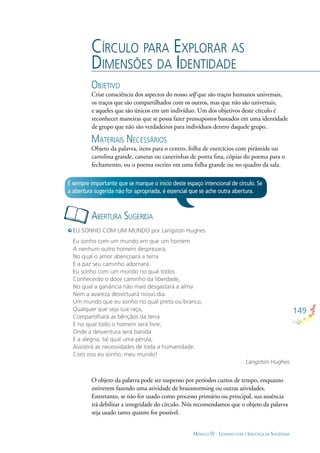 149
MÓDULO IV - LIDANDO COM A INJUSTIÇA DA SOCIEDADE
CÍRCULO PARA EXPLORAR AS
DIMENSÕES DA IDENTIDADE
OBJETIVO
Criar consciência dos aspectos do nosso self que são traços humanos universais,
os traços que são compartilhados com os outros, mas que não são universais,
e aqueles que são únicos em um indivíduo. Um dos objetivos deste círculo é
reconhecer maneiras que se possa fazer pressupostos baseados em uma identidade
de grupo que não são verdadeiros para indivíduos dentro daquele grupo.
MATERIAIS NECESSÁRIOS
Objeto da palavra, itens para o centro, folha de exercícios com pirâmide ou
cartolina grande, canetas ou canetinhas de ponta ﬁna, cópias do poema para o
fechamento, ou o poema escrito em uma folha grande ou no quadro da sala.
ABERTURA SUGERIDA
É sempre importante que se marque o início deste espaço intencional de círculo. Se
a abertura sugerida não for apropriada, é essencial que se ache outra abertura.
EU SONHO COM UM MUNDO por Langston Hughes
Eu sonho com um mundo em que um homem
A nenhum outro homem desprezará,
No qual o amor abençoará a terra
E a paz seu caminho adornará.
Eu sonho com um mundo no qual todos
Conhecerão o doce caminho da liberdade,
No qual a ganância não mais desgastará a alma
Nem a avareza desvirtuará nosso dia.
Um mundo que eu sonho no qual preto ou branco,
Qualquer que seja sua raça,
Compartilhará as bênçãos da terra
E no qual todo o homem será livre,
Onde a desventura será banida
E a alegria, tal qual uma pérola,
Assistirá as necessidades de toda a humanidade.
Com isso eu sonho, meu mundo!
Langston Hughes
O objeto da palavra pode ser suspenso por períodos curtos de tempo, enquanto
estiverem fazendo uma atividade de brainstorming ou outras atividades.
Entretanto, se não for usado como processo primário ou principal, sua ausência
irá debilitar a integridade do círculo. Nós recomendamos que o objeto da palavra
seja usado tanto quanto for possível.
 