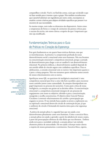 15
INTRODUÇÃO
compartilhar o círculo. Você é, no ﬁnal das contas, o juiz que vai decidir o que
vai fazer sentido para si mesmo e para o grupo. Nós também reconhecemos
que é possível substituir um ingrediente por outro; então, encorajamos os
usuários a serem criativos para adaptar atividades especíﬁcas que possam ir ao
encontro de suas necessidades.
Ao mesmo tempo, nem todos os elementos são dispensáveis. Assim como
a temperatura do forno e o tempo de cozimento são pontos críticos para
o sucesso da receita, nós temos clareza a respeito do que é importante que
não seja modiﬁcado.
Este guia fundamenta-se em quatro bases teóricas distintas, mas que
se interrelacionam. A primeira é a compreensão profunda de nosso
desenvolvimento social e emocional como seres humanos. Nós nos focamos
na conscientização emocional e competência emocional, porque a jornada
de desenvolvimento para chegar a um ser saudável é um desenvolvimento
relacional. Na primeira infância, o desenvolvimento saudável depende de
um sentido sólido de vínculo seguro com cuidadores especíﬁcos. Para os
adolescentes, a conexão emocional com os outros é tão importante quanto o
é para a criança pequena. Nós nos tornamos quem realmente somos através
de nossos relacionamentos com os outros.
Aperfeiçoar nosso QE, ou quociente de inteligência emocional, é uma
competência essencial para levar a uma vida bem sucedida e para encontrar
nosso caminho juntos como comunidade. As emoções desempenham um
papel importante no processo de raciocínio. Como parte crítica de nossa
inteligência, as emoções nos guiam até as decisões sábias. A conscientização
emocional e a competência emocional emergem de um processo de
engajamento com nosso eu subjetivo, abrindo-o para a conscientização,
autogestão e escolha conscienciosa. O objetivo deste Guia de Práticas
Circulares é construir relacionamentos de carinho e preocupação que
engajem os jovens. O seu método busca ajudar os jovens a explorarem seu
eu espiritual e emocional dentro do círculo de construção de paz, já que
o ambiente do círculo é formatado de maneira única para criar segurança
emocional.
A prática da atenção plena é a segunda base que nos ajuda a nos
desenvolvermos plenamente como seres humanos. Como o exercício físico,
a atenção plena nos ajuda a aprender a partir da sabedoria de nossos corpos,
à parte das preocupações efêmeras da vida diária que nos distraem. Embora
ainda nova para a sociedade ocidental, a atenção plena é um método
altamente prático de autocuidado. Ele nos ajuda a alcançar maior clareza
a respeito de nossos pensamentos e sentimentos. Exercício físico, esporte,
Fundamentações Teóricas para o Guia
de Práticas no Coração da Esperança
Leitores interessados
em uma discussão
completa
sobre essas
fundamentações
teóricas,
podem encontrá-la
no Apêndice
 