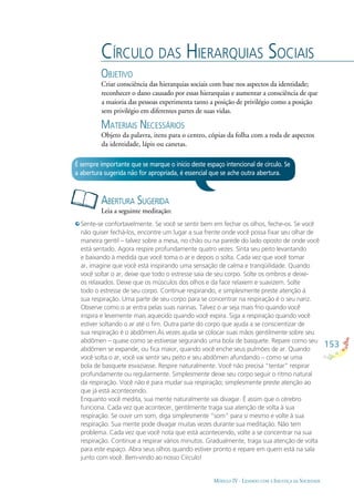 153
MÓDULO IV - LIDANDO COM A INJUSTIÇA DA SOCIEDADE
CÍRCULO DAS HIERARQUIAS SOCIAIS
OBJETIVO
Criar consciência das hierarquias sociais com base nos aspectos da identidade;
reconhecer o dano causado por essas hierarquias e aumentar a consciência de que
a maioria das pessoas experimenta tanto a posição de privilégio como a posição
sem privilégio em diferentes partes de suas vidas.
MATERIAIS NECESSÁRIOS
Objeto da palavra, itens para o centro, cópias da folha com a roda de aspectos
da identidade, lápis ou canetas.
ABERTURA SUGERIDA
Leia a seguinte meditação:
É sempre importante que se marque o início deste espaço intencional de círculo. Se
a abertura sugerida não for apropriada, é essencial que se ache outra abertura.
Sente-se confortavelmente. Se você se sentir bem em fechar os olhos, feche-os. Se você
não quiser fechá-los, encontre um lugar a sua frente onde você possa ﬁxar seu olhar de
maneira gentil – talvez sobre a mesa, no chão ou na parede do lado oposto de onde você
está sentado. Agora respire profundamente quatro vezes. Sinta seu peito levantando
e baixando à medida que você toma o ar e depois o solta. Cada vez que você tomar
ar, imagine que você está inspirando uma sensação de calma e tranqüilidade. Quando
você soltar o ar, deixe que todo o estresse saia de seu corpo. Solte os ombros e deixe-
os relaxados. Deixe que os músculos dos olhos e da face relaxem e suavizem. Solte
todo o estresse de seu corpo. Continue respirando, e simplesmente preste atenção à
sua respiração. Uma parte de seu corpo para se concentrar na respiração é o seu nariz.
Observe como o ar entra pelas suas narinas. Talvez o ar seja mais frio quando você
inspira e levemente mais aquecido quando você expira. Siga a respiração quando você
estiver soltando o ar até o ﬁm. Outra parte do corpo que ajuda a se conscientizar de
sua respiração é o abdômen.Às vezes ajuda se colocar suas mãos gentilmente sobre seu
abdômen – quase como se estivesse segurando uma bola de basquete. Repare como seu
abdômen se expande, ou ﬁca maior, quando você enche seus pulmões de ar. Quando
você solta o ar, você vai sentir seu peito e seu abdômen afundando – como se uma
bola de basquete esvaziasse. Respire naturalmente. Você não precisa “tentar” respirar
profundamente ou regularmente. Simplesmente deixe seu corpo seguir o ritmo natural
da respiração. Você não é para mudar sua respiração; simplesmente preste atenção ao
que já está acontecendo.
Enquanto você medita, sua mente naturalmente vai divagar. É assim que o cérebro
funciona. Cada vez que acontecer, gentilmente traga sua atenção de volta à sua
respiração. Se ouvir um som, diga simplesmente “som” para si mesmo e volte à sua
respiração. Sua mente pode divagar muitas vezes durante sua meditação. Não tem
problema. Cada vez que você nota que está acontecendo, volte a se concentrar na sua
respiração. Continue a respirar vários minutos. Gradualmente, traga sua atenção de volta
para este espaço. Abra seus olhos quando estiver pronto e repare em quem está na sala
junto com você. Bem-vindo ao nosso Círculo!
 