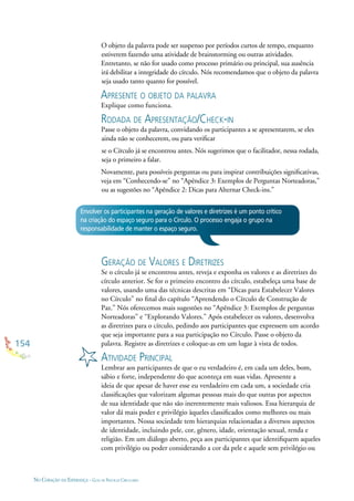 154
NO CORAÇÃO DA ESPERANÇA - GUIA DE PRÁTICAS CIRCULARES
O objeto da palavra pode ser suspenso por períodos curtos de tempo, enquanto
estiverem fazendo uma atividade de brainstorming ou outras atividades.
Entretanto, se não for usado como processo primário ou principal, sua ausência
irá debilitar a integridade do círculo. Nós recomendamos que o objeto da palavra
seja usado tanto quanto for possível.
APRESENTE O OBJETO DA PALAVRA
Explique como funciona.
RODADA DE APRESENTAÇÃO/CHECK-IN
Passe o objeto da palavra, convidando os participantes a se apresentarem, se eles
ainda não se conhecerem, ou para veriﬁcar
se o Círculo já se encontrou antes. Nós sugerimos que o facilitador, nessa rodada,
seja o primeiro a falar.
Novamente, para possíveis perguntas ou para inspirar contribuições signiﬁcativas,
veja em “Conhecendo-se” no “Apêndice 3: Exemplos de Perguntas Norteadoras,”
ou as sugestões no “Apêndice 2: Dicas para Alternar Check-ins.”
Envolver os participantes na geração de valores e diretrizes é um ponto crítico
na criação do espaço seguro para o Círculo. O processo engaja o grupo na
responsabilidade de manter o espaço seguro.
GERAÇÃO DE VALORES E DIRETRIZES
Se o círculo já se encontrou antes, reveja e exponha os valores e as diretrizes do
círculo anterior. Se for o primeiro encontro do círculo, estabeleça uma base de
valores, usando uma das técnicas descritas em “Dicas para Estabelecer Valores
no Círculo” no ﬁnal do capítulo “Aprendendo o Círculo de Construção de
Paz.” Nós oferecemos mais sugestões no “Apêndice 3: Exemplos de perguntas
Norteadoras” e “Explorando Valores.” Após estabelecer os valores, desenvolva
as diretrizes para o círculo, pedindo aos participantes que expressem um acordo
que seja importante para a sua participação no Círculo. Passe o objeto da
palavra. Registre as diretrizes e coloque-as em um lugar à vista de todos.
ATIVIDADE PRINCIPAL
Lembrar aos participantes de que o eu verdadeiro é, em cada um deles, bom,
sábio e forte, independente do que aconteça em suas vidas. Apresente a
ideia de que apesar de haver esse eu verdadeiro em cada um, a sociedade cria
classiﬁcações que valorizam algumas pessoas mais do que outras por aspectos
de sua identidade que não são inerentemente mais valiosos. Essa hierarquia de
valor dá mais poder e privilégio àqueles classiﬁcados como melhores ou mais
importantes. Nossa sociedade tem hierarquias relacionadas a diversos aspectos
de identidade, incluindo pele, cor, gênero, idade, orientação sexual, renda e
religião. Em um diálogo aberto, peça aos participantes que identiﬁquem aqueles
com privilégio ou poder considerando a cor da pele e aquele sem privilégio ou
 