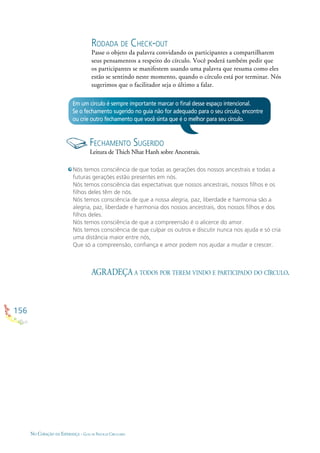 156
NO CORAÇÃO DA ESPERANÇA - GUIA DE PRÁTICAS CIRCULARES
RODADA DE CHECK-OUT
Passe o objeto da palavra convidando os participantes a compartilharem
seus pensamentos a respeito do círculo. Você poderá também pedir que
os participantes se manifestem usando uma palavra que resuma como eles
estão se sentindo neste momento, quando o círculo está por terminar. Nós
sugerimos que o facilitador seja o último a falar.
Em um círculo é sempre importante marcar o ﬁnal desse espaço intencional.
Se o fechamento sugerido no guia não for adequado para o seu círculo, encontre
ou crie outro fechamento que você sinta que é o melhor para seu círculo.
FECHAMENTO SUGERIDO
Leitura de Thich Nhat Hanh sobre Ancestrais.
AGRADEÇA A TODOS POR TEREM VINDO E PARTICIPADO DO CÍRCULO.
Nós temos consciência de que todas as gerações dos nossos ancestrais e todas a
futuras gerações estão presentes em nós.
Nós temos consciência das expectativas que nossos ancestrais, nossos ﬁlhos e os
ﬁlhos deles têm de nós.
Nós temos consciência de que a nossa alegria, paz, liberdade e harmonia são a
alegria, paz, liberdade e harmonia dos nossos ancestrais, dos nossos ﬁlhos e dos
ﬁlhos deles.
Nós temos consciência de que a compreensão é o alicerce do amor.
Nós temos consciência de que culpar os outros e discutir nunca nos ajuda e só cria
uma distância maior entre nós,
Que só a compreensão, conﬁança e amor podem nos ajudar a mudar e crescer.
 