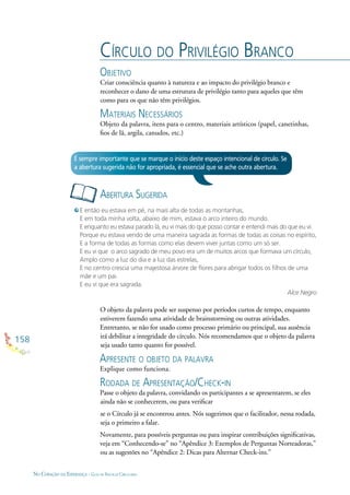 158
NO CORAÇÃO DA ESPERANÇA - GUIA DE PRÁTICAS CIRCULARES
CÍRCULO DO PRIVILÉGIO BRANCO
OBJETIVO
Criar consciência quanto à natureza e ao impacto do privilégio branco e
reconhecer o dano de uma estrutura de privilégio tanto para aqueles que têm
como para os que não têm privilégios.
MATERIAIS NECESSÁRIOS
Objeto da palavra, itens para o centro, materiais artísticos (papel, canetinhas,
ﬁos de lã, argila, canudos, etc.)
ABERTURA SUGERIDA
É sempre importante que se marque o início deste espaço intencional de círculo. Se
a abertura sugerida não for apropriada, é essencial que se ache outra abertura.
E então eu estava em pé, na mais alta de todas as montanhas,
E em toda minha volta, abaixo de mim, estava o arco inteiro do mundo.
E enquanto eu estava parado lá, eu vi mais do que posso contar e entendi mais do que eu vi:
Porque eu estava vendo de uma maneira sagrada as formas de todas as coisas no espírito,
E a forma de todas as formas como elas devem viver juntas como um só ser.
E eu vi que o arco sagrado de meu povo era um de muitos arcos que formava um círculo,
Amplo como a luz do dia e a luz das estrelas,
E no centro crescia uma majestosa árvore de ﬂores para abrigar todos os ﬁlhos de uma
mãe e um pai.
E eu vi que era sagrada.
Alce Negro
O objeto da palavra pode ser suspenso por períodos curtos de tempo, enquanto
estiverem fazendo uma atividade de brainstorming ou outras atividades.
Entretanto, se não for usado como processo primário ou principal, sua ausência
irá debilitar a integridade do círculo. Nós recomendamos que o objeto da palavra
seja usado tanto quanto for possível.
APRESENTE O OBJETO DA PALAVRA
Explique como funciona.
RODADA DE APRESENTAÇÃO/CHECK-IN
Passe o objeto da palavra, convidando os participantes a se apresentarem, se eles
ainda não se conhecerem, ou para veriﬁcar
se o Círculo já se encontrou antes. Nós sugerimos que o facilitador, nessa rodada,
seja o primeiro a falar.
Novamente, para possíveis perguntas ou para inspirar contribuições signiﬁcativas,
veja em “Conhecendo-se” no “Apêndice 3: Exemplos de Perguntas Norteadoras,”
ou as sugestões no “Apêndice 2: Dicas para Alternar Check-ins.”
 
